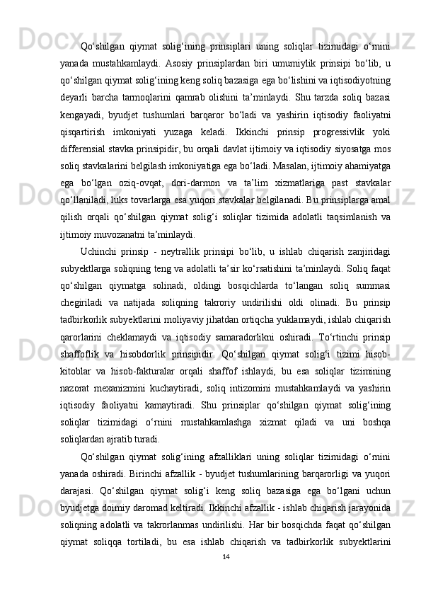 Qo‘shilgan   qiymat   solig‘ining   prinsiplari   uning   soliqlar   tizimidagi   o‘rnini
yanada   mustahkamlaydi.   Asosiy   prinsiplardan   biri   umumiylik   prinsipi   bo‘lib,   u
qo‘shilgan qiymat solig‘ining keng soliq bazasiga ega bo‘lishini va iqtisodiyotning
deyarli   barcha   tarmoqlarini   qamrab   olishini   ta’minlaydi.   Shu   tarzda   soliq   bazasi
kengayadi,   byudjet   tushumlari   barqaror   bo‘ladi   va   yashirin   iqtisodiy   faoliyatni
qisqartirish   imkoniyati   yuzaga   keladi.   Ikkinchi   prinsip   progressivlik   yoki
differensial stavka prinsipidir, bu orqali davlat ijtimoiy va iqtisodiy siyosatga mos
soliq stavkalarini belgilash imkoniyatiga ega bo‘ladi. Masalan, ijtimoiy ahamiyatga
ega   bo‘lgan   oziq-ovqat,   dori-darmon   va   ta’lim   xizmatlariga   past   stavkalar
qo‘llaniladi, luks tovarlarga esa yuqori stavkalar belgilanadi. Bu prinsiplarga amal
qilish   orqali   qo‘shilgan   qiymat   solig‘i   soliqlar   tizimida   adolatli   taqsimlanish   va
ijtimoiy muvozanatni ta’minlaydi.
Uchinchi   prinsip   -   neytrallik   prinsipi   bo‘lib,   u   ishlab   chiqarish   zanjiridagi
subyektlarga soliqning teng va adolatli ta’sir ko‘rsatishini ta’minlaydi. Soliq faqat
qo‘shilgan   qiymatga   solinadi,   oldingi   bosqichlarda   to‘langan   soliq   summasi
chegiriladi   va   natijada   soliqning   takroriy   undirilishi   oldi   olinadi.   Bu   prinsip
tadbirkorlik subyektlarini moliyaviy jihatdan ortiqcha yuklamaydi, ishlab chiqarish
qarorlarini   cheklamaydi   va   iqtisodiy   samaradorlikni   oshiradi.   To‘rtinchi   prinsip
shaffoflik   va   hisobdorlik   prinsipidir.   Qo‘shilgan   qiymat   solig‘i   tizimi   hisob-
kitoblar   va   hisob-fakturalar   orqali   shaffof   ishlaydi,   bu   esa   soliqlar   tizimining
nazorat   mexanizmini   kuchaytiradi,   soliq   intizomini   mustahkamlaydi   va   yashirin
iqtisodiy   faoliyatni   kamaytiradi.   Shu   prinsiplar   qo‘shilgan   qiymat   solig‘ining
soliqlar   tizimidagi   o‘rnini   mustahkamlashga   xizmat   qiladi   va   uni   boshqa
soliqlardan ajratib turadi.
Qo‘shilgan   qiymat   solig‘ining   afzalliklari   uning   soliqlar   tizimidagi   o‘rnini
yanada oshiradi. Birinchi  afzallik -  byudjet  tushumlarining barqarorligi  va  yuqori
darajasi.   Qo‘shilgan   qiymat   solig‘i   keng   soliq   bazasiga   ega   bo‘lgani   uchun
byudjetga doimiy daromad keltiradi. Ikkinchi afzallik - ishlab chiqarish jarayonida
soliqning   adolatli   va   takrorlanmas   undirilishi.   Har   bir   bosqichda   faqat   qo‘shilgan
qiymat   soliqqa   tortiladi,   bu   esa   ishlab   chiqarish   va   tadbirkorlik   subyektlarini
14 