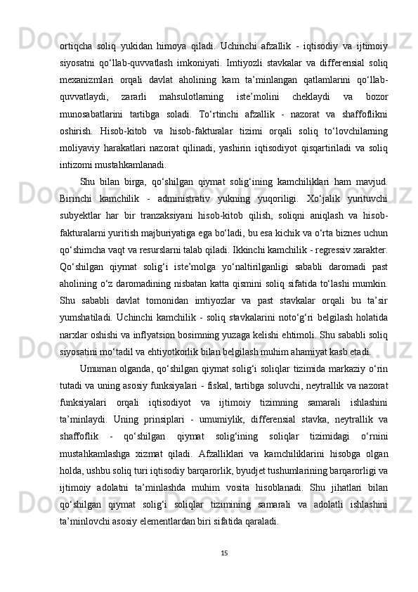 ortiqcha   soliq   yukidan   himoya   qiladi.   Uchinchi   afzallik   -   iqtisodiy   va   ijtimoiy
siyosatni   qo‘llab-quvvatlash   imkoniyati.   Imtiyozli   stavkalar   va   differensial   soliq
mexanizmlari   orqali   davlat   aholining   kam   ta’minlangan   qatlamlarini   qo‘llab-
quvvatlaydi,   zararli   mahsulotlarning   iste’molini   cheklaydi   va   bozor
munosabatlarini   tartibga   soladi.   To‘rtinchi   afzallik   -   nazorat   va   shaffoflikni
oshirish.   Hisob-kitob   va   hisob-fakturalar   tizimi   orqali   soliq   to‘lovchilarning
moliyaviy   harakatlari   nazorat   qilinadi,   yashirin   iqtisodiyot   qisqartiriladi   va   soliq
intizomi mustahkamlanadi.
Shu   bilan   birga,   qo‘shilgan   qiymat   solig‘ining   kamchiliklari   ham   mavjud.
Birinchi   kamchilik   -   administrativ   yukning   yuqoriligi.   Xo‘jalik   yurituvchi
subyektlar   har   bir   tranzaksiyani   hisob-kitob   qilish,   soliqni   aniqlash   va   hisob-
fakturalarni yuritish majburiyatiga ega bo‘ladi, bu esa kichik va o‘rta biznes uchun
qo‘shimcha vaqt va resurslarni talab qiladi. Ikkinchi kamchilik - regressiv xarakter.
Qo‘shilgan   qiymat   solig‘i   iste’molga   yo‘naltirilganligi   sababli   daromadi   past
aholining o‘z daromadining nisbatan katta qismini  soliq sifatida to‘lashi  mumkin.
Shu   sababli   davlat   tomonidan   imtiyozlar   va   past   stavkalar   orqali   bu   ta’sir
yumshatiladi.   Uchinchi   kamchilik   -   soliq   stavkalarini   noto‘g‘ri   belgilash   holatida
narxlar oshishi va inflyatsion bosimning yuzaga kelishi ehtimoli. Shu sababli soliq
siyosatini mo‘tadil va ehtiyotkorlik bilan belgilash muhim ahamiyat kasb etadi.
Umuman olganda, qo‘shilgan qiymat  solig‘i soliqlar tizimida markaziy o‘rin
tutadi va uning asosiy funksiyalari - fiskal, tartibga soluvchi, neytrallik va nazorat
funksiyalari   orqali   iqtisodiyot   va   ijtimoiy   tizimning   samarali   ishlashini
ta’minlaydi.   Uning   prinsiplari   -   umumiylik,   differensial   stavka,   neytrallik   va
shaffoflik   -   qo‘shilgan   qiymat   solig‘ining   soliqlar   tizimidagi   o‘rnini
mustahkamlashga   xizmat   qiladi.   Afzalliklari   va   kamchiliklarini   hisobga   olgan
holda, ushbu soliq turi iqtisodiy barqarorlik, byudjet tushumlarining barqarorligi va
ijtimoiy   adolatni   ta’minlashda   muhim   vosita   hisoblanadi.   Shu   jihatlari   bilan
qo‘shilgan   qiymat   solig‘i   soliqlar   tizimining   samarali   va   adolatli   ishlashini
ta’minlovchi asosiy elementlardan biri sifatida qaraladi.
15 