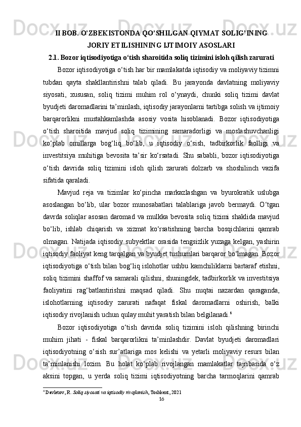 II BOB. O’ZBEKISTONDA QO’SHILGAN QIYMAT SOLIG’INING
JORIY ETILISHINING IJTIMOIY ASOSLARI
2.1. Bozor iqtisodiyotiga o‘tish sharoitida soliq tizimini isloh qilish zarurati
Bozor iqtisodiyotiga o‘tish har bir mamlakatda iqtisodiy va moliyaviy tizimni
tubdan   qayta   shakllantirishni   talab   qiladi.   Bu   jarayonda   davlatning   moliyaviy
siyosati,   xususan,   soliq   tizimi   muhim   rol   o‘ynaydi,   chunki   soliq   tizimi   davlat
byudjeti daromadlarini ta’minlash, iqtisodiy jarayonlarni tartibga solish va ijtimoiy
barqarorlikni   mustahkamlashda   asosiy   vosita   hisoblanadi.   Bozor   iqtisodiyotiga
o‘tish   sharoitida   mavjud   soliq   tizimining   samaradorligi   va   moslashuvchanligi
ko‘plab   omillarga   bog‘liq   bo‘lib,   u   iqtisodiy   o‘sish,   tadbirkorlik   faolligi   va
investitsiya   muhitiga   bevosita   ta’sir   ko‘rsatadi.   Shu   sababli,   bozor   iqtisodiyotiga
o‘tish   davrida   soliq   tizimini   isloh   qilish   zarurati   dolzarb   va   shoshilinch   vazifa
sifatida qaraladi.
Mavjud   reja   va   tizimlar   ko‘pincha   markazlashgan   va   byurokratik   uslubga
asoslangan   bo‘lib,   ular   bozor   munosabatlari   talablariga   javob   bermaydi.   O‘tgan
davrda  soliqlar   asosan   daromad   va   mulkka   bevosita   soliq   tizimi   shaklida   mavjud
bo‘lib,   ishlab   chiqarish   va   xizmat   ko‘rsatishning   barcha   bosqichlarini   qamrab
olmagan.   Natijada   iqtisodiy   subyektlar   orasida   tengsizlik   yuzaga   kelgan,   yashirin
iqtisodiy faoliyat keng tarqalgan va byudjet tushumlari barqaror bo‘lmagan. Bozor
iqtisodiyotiga o‘tish bilan bog‘liq islohotlar ushbu kamchiliklarni bartaraf etishni,
soliq tizimini shaffof va samarali qilishni, shuningdek, tadbirkorlik va investitsiya
faoliyatini   rag‘batlantirishni   maqsad   qiladi.   Shu   nuqtai   nazardan   qaraganda,
islohotlarning   iqtisodiy   zarurati   nafaqat   fiskal   daromadlarni   oshirish,   balki
iqtisodiy rivojlanish uchun qulay muhit yaratish bilan belgilanadi. 4
Bozor   iqtisodiyotiga   o‘tish   davrida   soliq   tizimini   isloh   qilishning   birinchi
muhim   jihati   -   fiskal   barqarorlikni   ta’minlashdir.   Davlat   byudjeti   daromadlari
iqtisodiyotning   o‘sish   sur’atlariga   mos   kelishi   va   yetarli   moliyaviy   resurs   bilan
ta’minlanishi   lozim.   Bu   holat   ko‘plab   rivojlangan   mamlakatlar   tajribasida   o‘z
aksini   topgan,   u   yerda   soliq   tizimi   iqtisodiyotning   barcha   tarmoqlarini   qamrab
4
  Davletov, R.  Soliq siyosati va iqtisodiy rivojlanish , Toshkent, 2021
16 