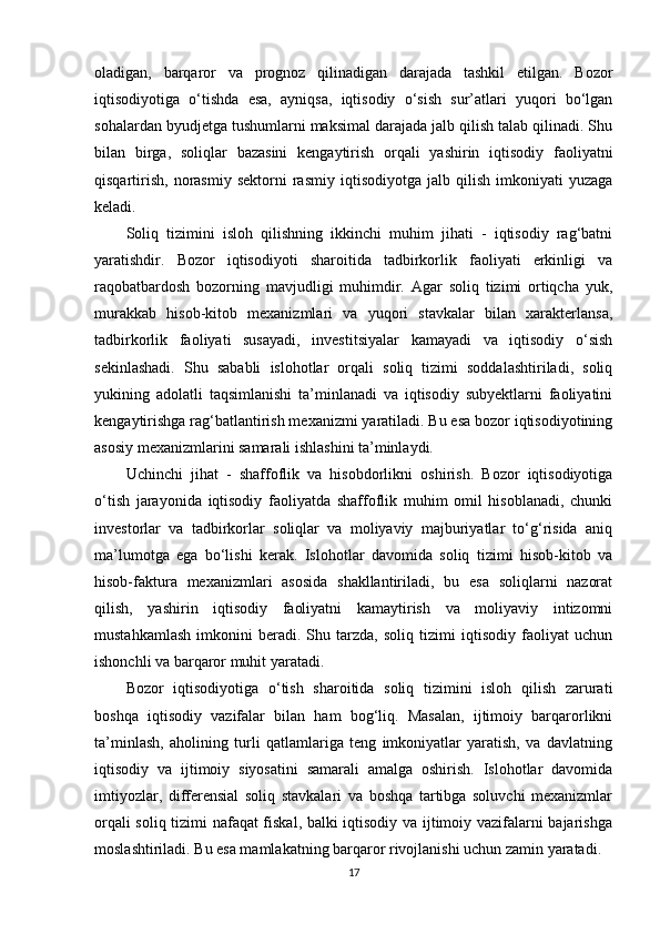 oladigan,   barqaror   va   prognoz   qilinadigan   darajada   tashkil   etilgan.   Bozor
iqtisodiyotiga   o‘tishda   esa,   ayniqsa,   iqtisodiy   o‘sish   sur’atlari   yuqori   bo‘lgan
sohalardan byudjetga tushumlarni maksimal darajada jalb qilish talab qilinadi. Shu
bilan   birga,   soliqlar   bazasini   kengaytirish   orqali   yashirin   iqtisodiy   faoliyatni
qisqartirish,   norasmiy   sektorni   rasmiy   iqtisodiyotga   jalb  qilish   imkoniyati   yuzaga
keladi.
Soliq   tizimini   isloh   qilishning   ikkinchi   muhim   jihati   -   iqtisodiy   rag‘batni
yaratishdir.   Bozor   iqtisodiyoti   sharoitida   tadbirkorlik   faoliyati   erkinligi   va
raqobatbardosh   bozorning   mavjudligi   muhimdir.   Agar   soliq   tizimi   ortiqcha   yuk,
murakkab   hisob-kitob   mexanizmlari   va   yuqori   stavkalar   bilan   xarakterlansa,
tadbirkorlik   faoliyati   susayadi,   investitsiyalar   kamayadi   va   iqtisodiy   o‘sish
sekinlashadi.   Shu   sababli   islohotlar   orqali   soliq   tizimi   soddalashtiriladi,   soliq
yukining   adolatli   taqsimlanishi   ta’minlanadi   va   iqtisodiy   subyektlarni   faoliyatini
kengaytirishga rag‘batlantirish mexanizmi yaratiladi. Bu esa bozor iqtisodiyotining
asosiy mexanizmlarini samarali ishlashini ta’minlaydi.
Uchinchi   jihat   -   shaffoflik   va   hisobdorlikni   oshirish.   Bozor   iqtisodiyotiga
o‘tish   jarayonida   iqtisodiy   faoliyatda   shaffoflik   muhim   omil   hisoblanadi,   chunki
investorlar   va   tadbirkorlar   soliqlar   va   moliyaviy   majburiyatlar   to‘g‘risida   aniq
ma’lumotga   ega   bo‘lishi   kerak.   Islohotlar   davomida   soliq   tizimi   hisob-kitob   va
hisob-faktura   mexanizmlari   asosida   shakllantiriladi,   bu   esa   soliqlarni   nazorat
qilish,   yashirin   iqtisodiy   faoliyatni   kamaytirish   va   moliyaviy   intizomni
mustahkamlash   imkonini   beradi.   Shu   tarzda,   soliq   tizimi   iqtisodiy   faoliyat   uchun
ishonchli va barqaror muhit yaratadi.
Bozor   iqtisodiyotiga   o‘tish   sharoitida   soliq   tizimini   isloh   qilish   zarurati
boshqa   iqtisodiy   vazifalar   bilan   ham   bog‘liq.   Masalan,   ijtimoiy   barqarorlikni
ta’minlash,   aholining   turli   qatlamlariga   teng   imkoniyatlar   yaratish,   va   davlatning
iqtisodiy   va   ijtimoiy   siyosatini   samarali   amalga   oshirish.   Islohotlar   davomida
imtiyozlar,   differensial   soliq   stavkalari   va   boshqa   tartibga   soluvchi   mexanizmlar
orqali soliq tizimi nafaqat fiskal, balki iqtisodiy va ijtimoiy vazifalarni bajarishga
moslashtiriladi. Bu esa mamlakatning barqaror rivojlanishi uchun zamin yaratadi.
17 