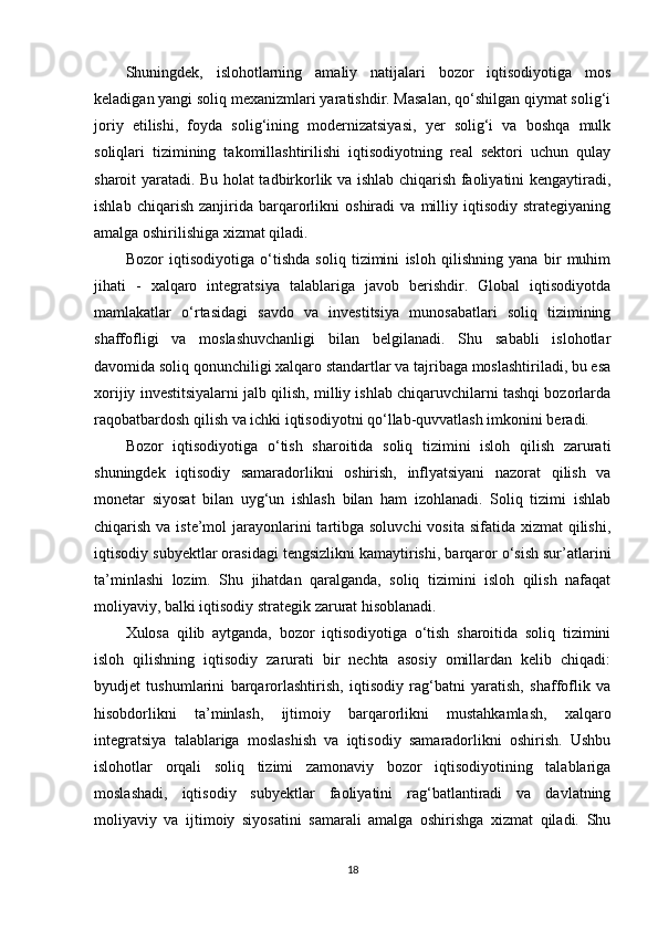 Shuningdek,   islohotlarning   amaliy   natijalari   bozor   iqtisodiyotiga   mos
keladigan yangi soliq mexanizmlari yaratishdir. Masalan, qo‘shilgan qiymat solig‘i
joriy   etilishi,   foyda   solig‘ining   modernizatsiyasi,   yer   solig‘i   va   boshqa   mulk
soliqlari   tizimining   takomillashtirilishi   iqtisodiyotning   real   sektori   uchun   qulay
sharoit yaratadi. Bu holat tadbirkorlik va ishlab chiqarish faoliyatini kengaytiradi,
ishlab   chiqarish   zanjirida   barqarorlikni   oshiradi   va   milliy   iqtisodiy   strategiyaning
amalga oshirilishiga xizmat qiladi.
Bozor   iqtisodiyotiga   o‘tishda   soliq   tizimini   isloh   qilishning   yana   bir   muhim
jihati   -   xalqaro   integratsiya   talablariga   javob   berishdir.   Global   iqtisodiyotda
mamlakatlar   o‘rtasidagi   savdo   va   investitsiya   munosabatlari   soliq   tizimining
shaffofligi   va   moslashuvchanligi   bilan   belgilanadi.   Shu   sababli   islohotlar
davomida soliq qonunchiligi xalqaro standartlar va tajribaga moslashtiriladi, bu esa
xorijiy investitsiyalarni jalb qilish, milliy ishlab chiqaruvchilarni tashqi bozorlarda
raqobatbardosh qilish va ichki iqtisodiyotni qo‘llab-quvvatlash imkonini beradi.
Bozor   iqtisodiyotiga   o‘tish   sharoitida   soliq   tizimini   isloh   qilish   zarurati
shuningdek   iqtisodiy   samaradorlikni   oshirish,   inflyatsiyani   nazorat   qilish   va
monetar   siyosat   bilan   uyg‘un   ishlash   bilan   ham   izohlanadi.   Soliq   tizimi   ishlab
chiqarish va iste’mol  jarayonlarini  tartibga soluvchi  vosita sifatida xizmat  qilishi,
iqtisodiy subyektlar orasidagi tengsizlikni kamaytirishi, barqaror o‘sish sur’atlarini
ta’minlashi   lozim.   Shu   jihatdan   qaralganda,   soliq   tizimini   isloh   qilish   nafaqat
moliyaviy, balki iqtisodiy strategik zarurat hisoblanadi.
Xulosa   qilib   aytganda,   bozor   iqtisodiyotiga   o‘tish   sharoitida   soliq   tizimini
isloh   qilishning   iqtisodiy   zarurati   bir   nechta   asosiy   omillardan   kelib   chiqadi:
byudjet   tushumlarini   barqarorlashtirish,   iqtisodiy   rag‘batni   yaratish,   shaffoflik   va
hisobdorlikni   ta’minlash,   ijtimoiy   barqarorlikni   mustahkamlash,   xalqaro
integratsiya   talablariga   moslashish   va   iqtisodiy   samaradorlikni   oshirish.   Ushbu
islohotlar   orqali   soliq   tizimi   zamonaviy   bozor   iqtisodiyotining   talablariga
moslashadi,   iqtisodiy   subyektlar   faoliyatini   rag‘batlantiradi   va   davlatning
moliyaviy   va   ijtimoiy   siyosatini   samarali   amalga   oshirishga   xizmat   qiladi.   Shu
18 