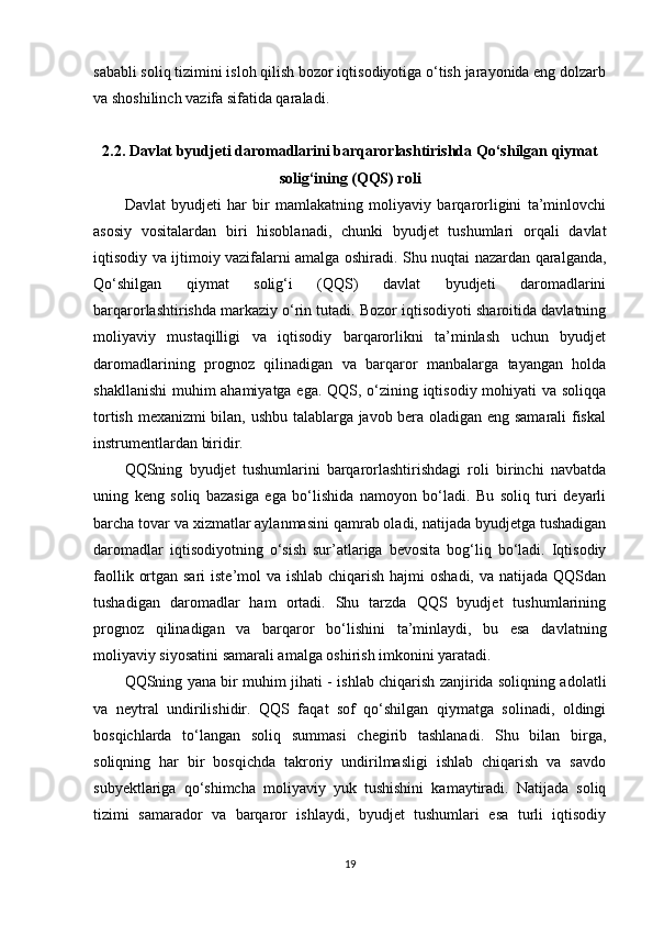 sababli soliq tizimini isloh qilish bozor iqtisodiyotiga o‘tish jarayonida eng dolzarb
va shoshilinch vazifa sifatida qaraladi.
2.2. Davlat byudjeti daromadlarini barqarorlashtirishda Qo‘shilgan qiymat
solig‘ining (QQS) roli
Davlat   byudjeti   har   bir   mamlakatning   moliyaviy   barqarorligini   ta’minlovchi
asosiy   vositalardan   biri   hisoblanadi,   chunki   byudjet   tushumlari   orqali   davlat
iqtisodiy va ijtimoiy vazifalarni amalga oshiradi. Shu nuqtai nazardan qaralganda,
Qo‘shilgan   qiymat   solig‘i   (QQS)   davlat   byudjeti   daromadlarini
barqarorlashtirishda markaziy o‘rin tutadi. Bozor iqtisodiyoti sharoitida davlatning
moliyaviy   mustaqilligi   va   iqtisodiy   barqarorlikni   ta’minlash   uchun   byudjet
daromadlarining   prognoz   qilinadigan   va   barqaror   manbalarga   tayangan   holda
shakllanishi  muhim ahamiyatga ega. QQS, o‘zining iqtisodiy mohiyati va soliqqa
tortish mexanizmi bilan, ushbu talablarga javob bera oladigan eng samarali fiskal
instrumentlardan biridir.
QQSning   byudjet   tushumlarini   barqarorlashtirishdagi   roli   birinchi   navbatda
uning   keng   soliq   bazasiga   ega   bo‘lishida   namoyon   bo‘ladi.   Bu   soliq   turi   deyarli
barcha tovar va xizmatlar aylanmasini qamrab oladi, natijada byudjetga tushadigan
daromadlar   iqtisodiyotning   o‘sish   sur’atlariga   bevosita   bog‘liq   bo‘ladi.   Iqtisodiy
faollik ortgan sari  iste’mol va ishlab chiqarish hajmi  oshadi, va natijada QQSdan
tushadigan   daromadlar   ham   ortadi.   Shu   tarzda   QQS   byudjet   tushumlarining
prognoz   qilinadigan   va   barqaror   bo‘lishini   ta’minlaydi,   bu   esa   davlatning
moliyaviy siyosatini samarali amalga oshirish imkonini yaratadi.
QQSning yana bir muhim jihati - ishlab chiqarish zanjirida soliqning adolatli
va   neytral   undirilishidir.   QQS   faqat   sof   qo‘shilgan   qiymatga   solinadi,   oldingi
bosqichlarda   to‘langan   soliq   summasi   chegirib   tashlanadi.   Shu   bilan   birga,
soliqning   har   bir   bosqichda   takroriy   undirilmasligi   ishlab   chiqarish   va   savdo
subyektlariga   qo‘shimcha   moliyaviy   yuk   tushishini   kamaytiradi.   Natijada   soliq
tizimi   samarador   va   barqaror   ishlaydi,   byudjet   tushumlari   esa   turli   iqtisodiy
19 