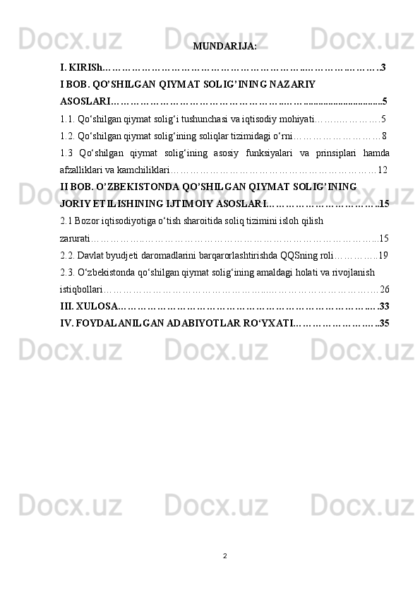 MUNDARIJA:
I.  KIRISh……………………………………………………..………….………..3
I BOB. QO’SHILGAN QIYMAT SOLIG’INING NAZARIY 
ASOSLARI……………………………………………..……................................5
1.1. Qo‘shilgan qiymat solig‘i tushunchasi va iqtisodiy mohiyati……..………….5
1.2. Qo‘shilgan qiymat solig‘ining soliqlar tizimidagi o‘rni………………………8
1.3   Qo‘shilgan   qiymat   solig‘ining   asosiy   funksiyalari   va   prinsiplari   hamda
afzalliklari va kamchiliklari………………………………………………………12
II BOB.  O’ZBEKISTONDA QO’SHILGAN QIYMAT SOLIG’INING 
JORIY ETILISHINING IJTIMOIY ASOSLARI……………………………..15
2.1 Bozor iqtisodiyotiga o‘tish sharoitida soliq tizimini isloh qilish 
zarurati……………..……………………………………………………………...15
2.2. Davlat byudjeti daromadlarini barqarorlashtirishda QQSning roli…………..19
2.3. O‘zbekistonda qo‘shilgan qiymat solig‘ining amaldagi holati va rivojlanish 
istiqbollari…………………………………………...………………………….…26
III. XULOSA………………………………………………………………….….33
IV. FOYDALANILGAN ADABIYOTLAR RO‘YXATI………………….…..35
2 