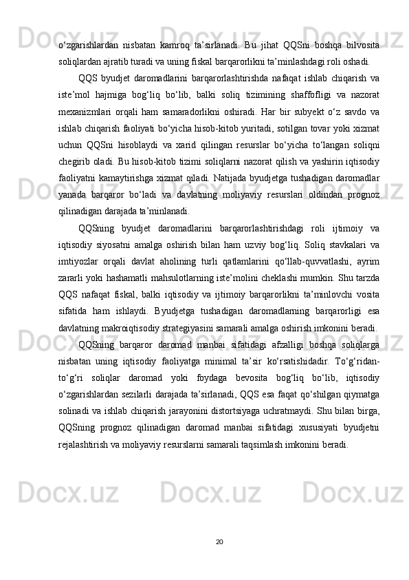 o‘zgarishlardan   nisbatan   kamroq   ta’sirlanadi.   Bu   jihat   QQSni   boshqa   bilvosita
soliqlardan ajratib turadi va uning fiskal barqarorlikni ta’minlashdagi roli oshadi.
QQS   byudjet   daromadlarini   barqarorlashtirishda   nafaqat   ishlab   chiqarish   va
iste’mol   hajmiga   bog‘liq   bo‘lib,   balki   soliq   tizimining   shaffofligi   va   nazorat
mexanizmlari   orqali   ham   samaradorlikni   oshiradi.   Har   bir   subyekt   o‘z   savdo   va
ishlab chiqarish faoliyati bo‘yicha hisob-kitob yuritadi, sotilgan tovar yoki xizmat
uchun   QQSni   hisoblaydi   va   xarid   qilingan   resurslar   bo‘yicha   to‘langan   soliqni
chegirib oladi. Bu hisob-kitob tizimi soliqlarni nazorat qilish va yashirin iqtisodiy
faoliyatni  kamaytirishga  xizmat qiladi. Natijada byudjetga tushadigan daromadlar
yanada   barqaror   bo‘ladi   va   davlatning   moliyaviy   resurslari   oldindan   prognoz
qilinadigan darajada ta’minlanadi.
QQSning   byudjet   daromadlarini   barqarorlashtirishdagi   roli   ijtimoiy   va
iqtisodiy   siyosatni   amalga   oshirish   bilan   ham   uzviy   bog‘liq.   Soliq   stavkalari   va
imtiyozlar   orqali   davlat   aholining   turli   qatlamlarini   qo‘llab-quvvatlashi,   ayrim
zararli yoki hashamatli mahsulotlarning iste’molini cheklashi mumkin. Shu tarzda
QQS   nafaqat   fiskal,   balki   iqtisodiy   va   ijtimoiy   barqarorlikni   ta’minlovchi   vosita
sifatida   ham   ishlaydi.   Byudjetga   tushadigan   daromadlarning   barqarorligi   esa
davlatning makroiqtisodiy strategiyasini samarali amalga oshirish imkonini beradi.
QQSning   barqaror   daromad   manbai   sifatidagi   afzalligi   boshqa   soliqlarga
nisbatan   uning   iqtisodiy   faoliyatga   minimal   ta’sir   ko‘rsatishidadir.   To‘g‘ridan-
to‘g‘ri   soliqlar   daromad   yoki   foydaga   bevosita   bog‘liq   bo‘lib,   iqtisodiy
o‘zgarishlardan sezilarli darajada ta’sirlanadi, QQS esa faqat qo‘shilgan qiymatga
solinadi va ishlab chiqarish jarayonini distortsiyaga uchratmaydi. Shu bilan birga,
QQSning   prognoz   qilinadigan   daromad   manbai   sifatidagi   xususiyati   byudjetni
rejalashtirish va moliyaviy resurslarni samarali taqsimlash imkonini beradi.
20 