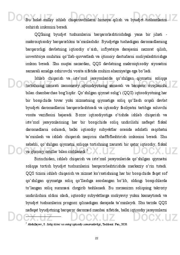 Bu   holat   milliy   ishlab   chiqaruvchilarni   himoya   qilish   va   byudjet   tushumlarini
oshirish imkonini beradi.
QQSning   byudjet   tushumlarini   barqarorlashtirishdagi   yana   bir   jihati   -
makroiqtisodiy  barqarorlikni  ta’minlashdir.  Byudjetga  tushadigan  daromadlarning
barqarorligi   davlatning   iqtisodiy   o‘sish,   inflyatsiya   darajasini   nazorat   qilish,
investitsiya   muhitini   qo‘llab-quvvatlash   va   ijtimoiy   dasturlarni   moliyalashtirishga
imkon   beradi.   Shu   nuqtai   nazardan,   QQS   davlatning   makroiqtisodiy   siyosatini
samarali amalga oshiruvchi vosita sifatida muhim ahamiyatga ega bo‘ladi.
Ishlab   chiqarish   va   iste’mol   jarayonlarida   qo‘shilgan   qiymatni   soliqqa
tortishning   zarurati   zamonaviy   iqtisodiyotning   samarali   va   barqaror   rivojlanishi
bilan chambarchas bog‘liqdir. Qo‘shilgan qiymat solig‘i (QQS) iqtisodiyotning har
bir   bosqichida   tovar   yoki   xizmatning   qiymatiga   soliq   qo‘llash   orqali   davlat
byudjeti   daromadlarini   barqarorlashtiradi   va   iqtisodiy   faoliyatni   tartibga   soluvchi
vosita   vazifasini   bajaradi.   Bozor   iqtisodiyotiga   o‘tishda   ishlab   chiqarish   va
iste’mol   jarayonlarining   har   bir   bosqichida   soliq   undirilishi   nafaqat   fiskal
daromadlarni   oshiradi,   balki   iqtisodiy   subyektlar   orasida   adolatli   raqobatni
ta’minlash   va   ishlab   chiqarish   zanjirini   shaffoflashtirish   imkonini   beradi.   Shu
sababli, qo‘shilgan qiymatni  soliqqa tortishning zarurati bir qator iqtisodiy, fiskal
va ijtimoiy omillar bilan izohlanadi. 5
Birinchidan,   ishlab   chiqarish   va   iste’mol   jarayonlarida   qo‘shilgan   qiymatni
soliqqa   tortish   byudjet   tushumlarini   barqarorlashtirishda   markaziy   o‘rin   tutadi.
QQS tizimi ishlab chiqarish va xizmat  ko‘rsatishning har bir bosqichida faqat sof
qo‘shilgan   qiymatga   soliq   qo‘llashga   asoslangan   bo‘lib,   oldingi   bosqichlarda
to‘langan   soliq   summasi   chegirib   tashlanadi.   Bu   mexanizm   soliqning   takroriy
undirilishini   oldini   oladi,   iqtisodiy   subyektlarga   moliyaviy   yukni   kamaytiradi   va
byudjet   tushumlarini   prognoz   qilinadigan   darajada   ta’minlaydi.   Shu   tarzda   QQS
nafaqat byudjetning barqaror daromad manbai sifatida, balki iqtisodiy jarayonlarni
5
  Abdullayev, S.  Soliq tizimi va uning iqtisodiy samaradorligi , Toshkent: Fan, 2020.
22 