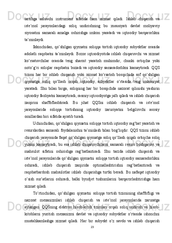 tartibga   soluvchi   instrument   sifatida   ham   xizmat   qiladi.   Ishlab   chiqarish   va
iste’mol   jarayonlaridagi   soliq   undirishning   bu   xususiyati   davlat   moliyaviy
siyosatini   samarali   amalga   oshirishga   imkon   yaratadi   va   iqtisodiy   barqarorlikni
ta’minlaydi.
Ikkinchidan,   qo‘shilgan   qiymatni   soliqqa   tortish   iqtisodiy   subyektlar   orasida
adolatli   raqobatni   ta’minlaydi.   Bozor   iqtisodiyotida   ishlab   chiqaruvchi   va   xizmat
ko‘rsatuvchilar   orasida   teng   sharoit   yaratish   muhimdir,   chunki   ortiqcha   yoki
noto‘g‘ri   soliqlar   raqobatni   buzadi   va   iqtisodiy   samaradorlikni   kamaytiradi.   QQS
tizimi   har   bir   ishlab   chiqarish   yoki   xizmat   ko‘rsatish   bosqichida   sof   qo‘shilgan
qiymatga   soliq   qo‘llash   orqali   iqtisodiy   subyektlar   o‘rtasida   teng   imkoniyat
yaratadi.   Shu   bilan   birga,   soliqning   har   bir   bosqichda   nazorat   qilinishi   yashirin
iqtisodiy faoliyatni kamaytiradi, rasmiy iqtisodiyotga jalb qiladi va ishlab chiqarish
zanjirini   shaffoflashtiradi.   Bu   jihat   QQSni   ishlab   chiqarish   va   iste’mol
jarayonlarida   soliqqa   tortishning   iqtisodiy   zaruriyatini   belgilovchi   asosiy
omillardan biri sifatida ajratib turadi.
Uchinchidan, qo‘shilgan qiymatni soliqqa tortish iqtisodiy rag‘bat yaratish va
resurslardan samarali foydalanishni ta’minlash bilan bog‘liqdir. QQS tizimi ishlab
chiqarish jarayonida faqat qo‘shilgan qiymatga soliq qo‘llash orqali ortiqcha soliq
yukini   kamaytiradi,   bu   esa   ishlab   chiqaruvchilarni   samarali   resurs   boshqaruvi   va
mahsulot   sifatini   oshirishga   rag‘batlantiradi.   Shu   tarzda   ishlab   chiqarish   va
iste’mol jarayonlarida qo‘shilgan qiymatni soliqqa tortish iqtisodiy samaradorlikni
oshiradi,   ishlab   chiqarish   zanjirida   optimallashtirishni   rag‘batlantiradi   va
raqobatbardosh   mahsulotlar   ishlab   chiqarishga   turtki   beradi.   Bu   nafaqat   iqtisodiy
o‘sish   sur’atlarini   oshiradi,   balki   byudjet   tushumlarini   barqarorlashtirishga   ham
xizmat qiladi.
To‘rtinchidan,   qo‘shilgan   qiymatni   soliqqa   tortish   tizimining   shaffofligi   va
nazorat   mexanizmlari   ishlab   chiqarish   va   iste’mol   jarayonlarida   zaruratga
aylangan.   QQSning   elektron   hisob-kitob   tizimlari   orqali   soliq   undirish   va   hisob-
kitoblarni   yuritish   mexanizmi   davlat   va   iqtisodiy   subyektlar   o‘rtasida   ishonchni
mustahkamlashga   xizmat   qiladi.   Har   bir   subyekt   o‘z   savdo   va   ishlab   chiqarish
23 