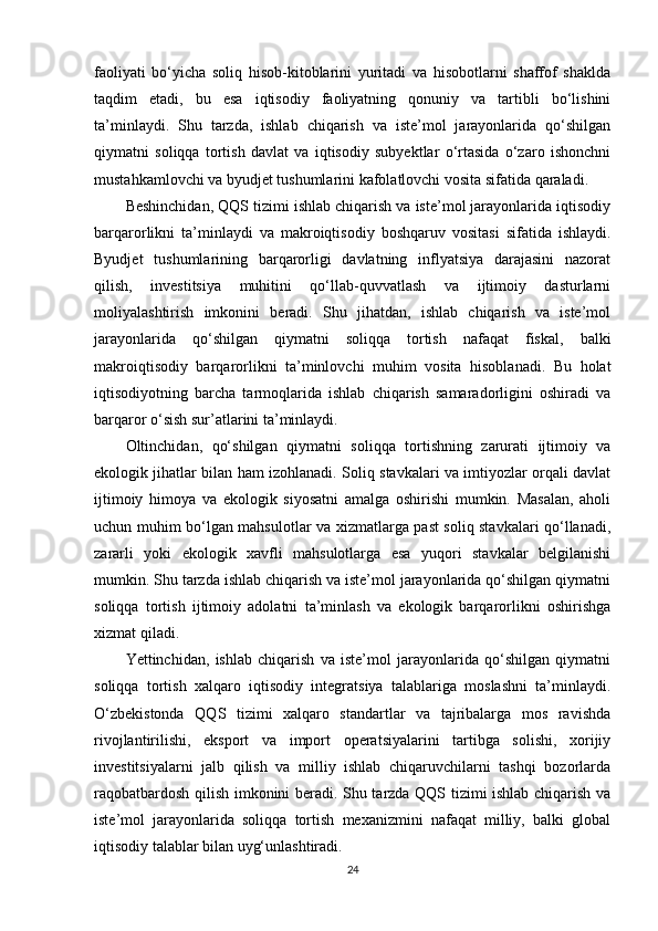 faoliyati   bo‘yicha   soliq   hisob-kitoblarini   yuritadi   va   hisobotlarni   shaffof   shaklda
taqdim   etadi,   bu   esa   iqtisodiy   faoliyatning   qonuniy   va   tartibli   bo‘lishini
ta’minlaydi.   Shu   tarzda,   ishlab   chiqarish   va   iste’mol   jarayonlarida   qo‘shilgan
qiymatni   soliqqa   tortish   davlat   va   iqtisodiy   subyektlar   o‘rtasida   o‘zaro   ishonchni
mustahkamlovchi va byudjet tushumlarini kafolatlovchi vosita sifatida qaraladi.
Beshinchidan, QQS tizimi ishlab chiqarish va iste’mol jarayonlarida iqtisodiy
barqarorlikni   ta’minlaydi   va   makroiqtisodiy   boshqaruv   vositasi   sifatida   ishlaydi.
Byudjet   tushumlarining   barqarorligi   davlatning   inflyatsiya   darajasini   nazorat
qilish,   investitsiya   muhitini   qo‘llab-quvvatlash   va   ijtimoiy   dasturlarni
moliyalashtirish   imkonini   beradi.   Shu   jihatdan,   ishlab   chiqarish   va   iste’mol
jarayonlarida   qo‘shilgan   qiymatni   soliqqa   tortish   nafaqat   fiskal,   balki
makroiqtisodiy   barqarorlikni   ta’minlovchi   muhim   vosita   hisoblanadi.   Bu   holat
iqtisodiyotning   barcha   tarmoqlarida   ishlab   chiqarish   samaradorligini   oshiradi   va
barqaror o‘sish sur’atlarini ta’minlaydi.
Oltinchidan,   qo‘shilgan   qiymatni   soliqqa   tortishning   zarurati   ijtimoiy   va
ekologik jihatlar bilan ham izohlanadi. Soliq stavkalari va imtiyozlar orqali davlat
ijtimoiy   himoya   va   ekologik   siyosatni   amalga   oshirishi   mumkin.   Masalan,   aholi
uchun muhim bo‘lgan mahsulotlar va xizmatlarga past soliq stavkalari qo‘llanadi,
zararli   yoki   ekologik   xavfli   mahsulotlarga   esa   yuqori   stavkalar   belgilanishi
mumkin. Shu tarzda ishlab chiqarish va iste’mol jarayonlarida qo‘shilgan qiymatni
soliqqa   tortish   ijtimoiy   adolatni   ta’minlash   va   ekologik   barqarorlikni   oshirishga
xizmat qiladi.
Yettinchidan,   ishlab   chiqarish   va   iste’mol   jarayonlarida   qo‘shilgan   qiymatni
soliqqa   tortish   xalqaro   iqtisodiy   integratsiya   talablariga   moslashni   ta’minlaydi.
O‘zbekistonda   QQS   tizimi   xalqaro   standartlar   va   tajribalarga   mos   ravishda
rivojlantirilishi,   eksport   va   import   operatsiyalarini   tartibga   solishi,   xorijiy
investitsiyalarni   jalb   qilish   va   milliy   ishlab   chiqaruvchilarni   tashqi   bozorlarda
raqobatbardosh qilish imkonini beradi. Shu tarzda QQS tizimi ishlab chiqarish va
iste’mol   jarayonlarida   soliqqa   tortish   mexanizmini   nafaqat   milliy,   balki   global
iqtisodiy talablar bilan uyg‘unlashtiradi.
24 