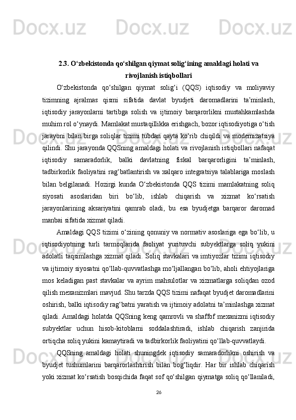 2.3. O‘zbekistonda qo‘shilgan qiymat solig‘ining amaldagi holati va
rivojlanish istiqbollari
O‘zbekistonda   qo‘shilgan   qiymat   solig‘i   (QQS)   iqtisodiy   va   moliyaviy
tizimning   ajralmas   qismi   sifatida   davlat   byudjeti   daromadlarini   ta’minlash,
iqtisodiy   jarayonlarni   tartibga   solish   va   ijtimoiy   barqarorlikni   mustahkamlashda
muhim rol o‘ynaydi. Mamlakat mustaqillikka erishgach, bozor iqtisodiyotiga o‘tish
jarayoni bilan birga soliqlar tizimi tubdan qayta ko‘rib chiqildi va modernizatsiya
qilindi. Shu jarayonda QQSning amaldagi holati va rivojlanish istiqbollari nafaqat
iqtisodiy   samaradorlik,   balki   davlatning   fiskal   barqarorligini   ta’minlash,
tadbirkorlik faoliyatini rag‘batlantirish va xalqaro integratsiya talablariga moslash
bilan   belgilanadi.   Hozirgi   kunda   O‘zbekistonda   QQS   tizimi   mamlakatning   soliq
siyosati   asoslaridan   biri   bo‘lib,   ishlab   chiqarish   va   xizmat   ko‘rsatish
jarayonlarining   aksariyatini   qamrab   oladi,   bu   esa   byudjetga   barqaror   daromad
manbai sifatida xizmat qiladi.
Amaldagi QQS tizimi o‘zining qonuniy va normativ asoslariga ega bo‘lib, u
iqtisodiyotning   turli   tarmoqlarida   faoliyat   yurituvchi   subyektlarga   soliq   yukini
adolatli taqsimlashga xizmat qiladi. Soliq stavkalari va imtiyozlar tizimi iqtisodiy
va ijtimoiy siyosatni qo‘llab-quvvatlashga mo‘ljallangan bo‘lib, aholi ehtiyojlariga
mos   keladigan   past   stavkalar   va  ayrim   mahsulotlar   va   xizmatlarga   soliqdan   ozod
qilish mexanizmlari mavjud. Shu tarzda QQS tizimi nafaqat byudjet daromadlarini
oshirish, balki iqtisodiy rag‘batni yaratish va ijtimoiy adolatni ta’minlashga xizmat
qiladi. Amaldagi holatda QQSning keng qamrovli va shaffof mexanizmi iqtisodiy
subyektlar   uchun   hisob-kitoblarni   soddalashtiradi,   ishlab   chiqarish   zanjirida
ortiqcha soliq yukini kamaytiradi va tadbirkorlik faoliyatini qo‘llab-quvvatlaydi.
QQSning   amaldagi   holati   shuningdek   iqtisodiy   samaradorlikni   oshirish   va
byudjet   tushumlarini   barqarorlashtirish   bilan   bog‘liqdir.   Har   bir   ishlab   chiqarish
yoki xizmat ko‘rsatish bosqichida faqat sof qo‘shilgan qiymatga soliq qo‘llaniladi,
26 