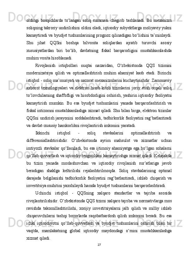 oldingi   bosqichlarda   to‘langan   soliq   summasi   chegirib   tashlanadi.   Bu   mexanizm
soliqning takroriy undirilishini oldini oladi, iqtisodiy subyektlarga moliyaviy yukni
kamaytiradi va byudjet tushumlarining prognoz qilinadigan bo‘lishini ta’minlaydi.
Shu   jihat   QQSni   boshqa   bilvosita   soliqlardan   ajratib   turuvchi   asosiy
xususiyatlardan   biri   bo‘lib,   davlatning   fiskal   barqarorligini   mustahkamlashda
muhim vosita hisoblanadi.
Rivojlanish   istiqbollari   nuqtai   nazaridan,   O‘zbekistonda   QQS   tizimini
modernizatsiya   qilish   va   optimallashtirish   muhim   ahamiyat   kasb   etadi.   Birinchi
istiqbol - soliq ma’muriyati va nazorat mexanizmlarini kuchaytirishdir. Zamonaviy
axborot   texnologiyalari   va   elektron   hisob-kitob   tizimlarini   joriy   etish   orqali   soliq
to‘lovchilarning shaffofligi va hisobdorligini oshirish, yashirin iqtisodiy faoliyatni
kamaytirish   mumkin.   Bu   esa   byudjet   tushumlarini   yanada   barqarorlashtirish   va
fiskal intizomni mustahkamlashga xizmat qiladi. Shu bilan birga, elektron tizimlar
QQSni undirish jarayonini soddalashtiradi, tadbirkorlik faoliyatini rag‘batlantiradi
va davlat-xususiy hamkorlikni rivojlantirish imkonini yaratadi. 
Ikkinchi   istiqbol   -   soliq   stavkalarini   optimallashtirish   va
differensiallashtirishdir.   O‘zbekistonda   ayrim   mahsulot   va   xizmatlar   uchun
imtiyozli  stavkalar  qo‘llaniladi, bu esa  ijtimoiy ahamiyatga ega bo‘lgan sohalarni
qo‘llab-quvvatlash va iqtisodiy tengsizlikni kamaytirishga xizmat qiladi. Kelajakda
bu   tizim   yanada   moslashuvchan   va   iqtisodiy   rivojlanish   sur’atlariga   javob
beradigan   shaklga   keltirilishi   rejalashtirilmoqda.   Soliq   stavkalarining   optimal
darajada   belgilanishi   tadbirkorlik   faoliyatini   rag‘batlantiradi,   ishlab   chiqarish   va
investitsiya muhitini yaxshilaydi hamda byudjet tushumlarini barqarorlashtiradi.
Uchinchi   istiqbol   -   QQSning   xalqaro   standartlar   va   tajriba   asosida
rivojlantirilishidir. O‘zbekistonda QQS tizimi xalqaro tajriba va normativlarga mos
ravishda   takomillashtirilishi,   xorijiy   investitsiyalarni   jalb   qilish   va   milliy   ishlab
chiqaruvchilarni   tashqi   bozorlarda   raqobatbardosh   qilish   imkonini   beradi.   Bu   esa
ichki   iqtisodiyotni   qo‘llab-quvvatlash   va   byudjet   tushumlarini   oshirish   bilan   bir
vaqtda,   mamlakatning   global   iqtisodiy   maydondagi   o‘rnini   mustahkamlashga
xizmat qiladi.
27 