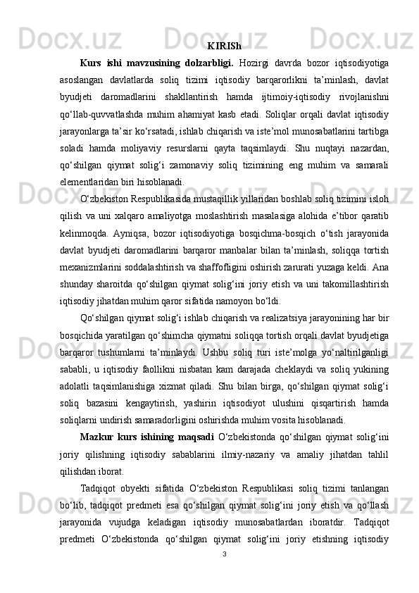 KIRISh
Kurs   ishi   mavzusining   dolzarbligi.   Hozirgi   davrda   bozor   iqtisodiyotiga
asoslangan   davlatlarda   soliq   tizimi   iqtisodiy   barqarorlikni   ta’minlash,   davlat
byudjeti   daromadlarini   shakllantirish   hamda   ijtimoiy-iqtisodiy   rivojlanishni
qo‘llab-quvvatlashda   muhim   ahamiyat   kasb   etadi.   Soliqlar   orqali   davlat   iqtisodiy
jarayonlarga ta’sir ko‘rsatadi, ishlab chiqarish va iste’mol munosabatlarini tartibga
soladi   hamda   moliyaviy   resurslarni   qayta   taqsimlaydi.   Shu   nuqtayi   nazardan,
qo‘shilgan   qiymat   solig‘i   zamonaviy   soliq   tizimining   eng   muhim   va   samarali
elementlaridan biri hisoblanadi.
O‘zbekiston Respublikasida mustaqillik yillaridan boshlab soliq tizimini isloh
qilish   va   uni   xalqaro   amaliyotga   moslashtirish   masalasiga   alohida   e’tibor   qaratib
kelinmoqda.   Ayniqsa,   bozor   iqtisodiyotiga   bosqichma-bosqich   o‘tish   jarayonida
davlat   byudjeti   daromadlarini   barqaror   manbalar   bilan   ta’minlash,   soliqqa   tortish
mexanizmlarini soddalashtirish va shaffofligini oshirish zarurati yuzaga keldi. Ana
shunday   sharoitda   qo‘shilgan   qiymat   solig‘ini   joriy   etish   va   uni   takomillashtirish
iqtisodiy jihatdan muhim qaror sifatida namoyon bo‘ldi.
Qo‘shilgan qiymat solig‘i ishlab chiqarish va realizatsiya jarayonining har bir
bosqichida yaratilgan qo‘shimcha qiymatni soliqqa tortish orqali davlat byudjetiga
barqaror   tushumlarni   ta’minlaydi.   Ushbu   soliq   turi   iste’molga   yo‘naltirilganligi
sababli,   u   iqtisodiy   faollikni   nisbatan   kam   darajada   cheklaydi   va   soliq   yukining
adolatli   taqsimlanishiga   xizmat   qiladi.   Shu   bilan   birga,   qo‘shilgan   qiymat   solig‘i
soliq   bazasini   kengaytirish,   yashirin   iqtisodiyot   ulushini   qisqartirish   hamda
soliqlarni undirish samaradorligini oshirishda muhim vosita hisoblanadi.
Mazkur   kurs   ishining   maqsadi   O‘zbekistonda   qo‘shilgan   qiymat   solig‘ini
joriy   qilishning   iqtisodiy   sabablarini   ilmiy-nazariy   va   amaliy   jihatdan   tahlil
qilishdan iborat. 
Tadqiqot   obyekti   sifatida   O‘zbekiston   Respublikasi   soliq   tizimi   tanlangan
bo‘lib,   tadqiqot   predmeti   esa   qo‘shilgan   qiymat   solig‘ini   joriy   etish   va   qo‘llash
jarayonida   vujudga   keladigan   iqtisodiy   munosabatlardan   iboratdir.   Tadqiqot
predmeti   O‘zbekistonda   qo‘shilgan   qiymat   solig‘ini   joriy   etishning   iqtisodiy
3 