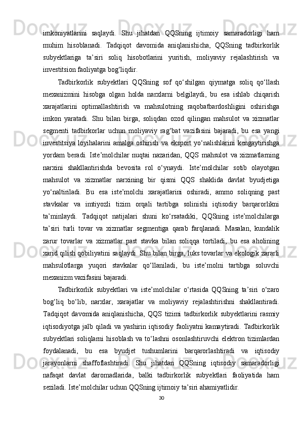imkoniyatlarini   saqlaydi.   Shu   jihatdan   QQSning   ijtimoiy   samaradorligi   ham
muhim   hisoblanadi.   Tadqiqot   davomida   aniqlanishicha,   QQSning   tadbirkorlik
subyektlariga   ta’siri   soliq   hisobotlarini   yuritish,   moliyaviy   rejalashtirish   va
investitsion faoliyatga bog‘liqdir.
Tadbirkorlik   subyektlari   QQSning   sof   qo‘shilgan   qiymatga   soliq   qo‘llash
mexanizmini   hisobga   olgan   holda   narxlarni   belgilaydi,   bu   esa   ishlab   chiqarish
xarajatlarini   optimallashtirish   va   mahsulotning   raqobatbardoshligini   oshirishga
imkon   yaratadi.   Shu   bilan   birga,   soliqdan   ozod   qilingan   mahsulot   va   xizmatlar
segmenti   tadbirkorlar   uchun   moliyaviy   rag‘bat   vazifasini   bajaradi,   bu   esa   yangi
investitsiya   loyihalarini   amalga   oshirish   va   eksport   yo‘nalishlarini   kengaytirishga
yordam   beradi.   Iste’molchilar   nuqtai   nazaridan,   QQS   mahsulot   va   xizmatlarning
narxini   shakllantirishda   bevosita   rol   o‘ynaydi.   Iste’molchilar   sotib   olayotgan
mahsulot   va   xizmatlar   narxining   bir   qismi   QQS   shaklida   davlat   byudjetiga
yo‘naltiriladi.   Bu   esa   iste’molchi   xarajatlarini   oshiradi,   ammo   soliqning   past
stavkalar   va   imtiyozli   tizim   orqali   tartibga   solinishi   iqtisodiy   barqarorlikni
ta’minlaydi.   Tadqiqot   natijalari   shuni   ko‘rsatadiki,   QQSning   iste’molchilarga
ta’siri   turli   tovar   va   xizmatlar   segmentiga   qarab   farqlanadi.   Masalan,   kundalik
zarur   tovarlar   va   xizmatlar   past   stavka   bilan   soliqqa   tortiladi,   bu   esa   aholining
xarid qilish qobiliyatini saqlaydi. Shu bilan birga, luks tovarlar va ekologik zararli
mahsulotlarga   yuqori   stavkalar   qo‘llaniladi,   bu   iste’molni   tartibga   soluvchi
mexanizm vazifasini bajaradi.
Tadbirkorlik   subyektlari   va   iste’molchilar   o‘rtasida   QQSning   ta’siri   o‘zaro
bog‘liq   bo‘lib,   narxlar,   xarajatlar   va   moliyaviy   rejalashtirishni   shakllantiradi.
Tadqiqot   davomida   aniqlanishicha,   QQS   tizimi   tadbirkorlik   subyektlarini   rasmiy
iqtisodiyotga  jalb qiladi  va  yashirin  iqtisodiy  faoliyatni  kamaytiradi.  Tadbirkorlik
subyektlari   soliqlarni   hisoblash   va   to‘lashni   osonlashtiruvchi   elektron   tizimlardan
foydalanadi,   bu   esa   byudjet   tushumlarini   barqarorlashtiradi   va   iqtisodiy
jarayonlarni   shaffoflashtiradi.   Shu   jihatdan   QQSning   iqtisodiy   samaradorligi
nafaqat   davlat   daromadlarida,   balki   tadbirkorlik   subyektlari   faoliyatida   ham
seziladi. Iste’molchilar uchun QQSning ijtimoiy ta’siri ahamiyatlidir.
30 