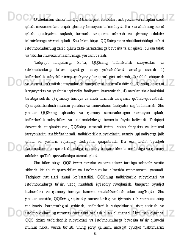O‘zbekiston sharoitida QQS tizimi past stavkalar, imtiyozlar va soliqdan ozod
qilish   mexanizmlari   orqali   ijtimoiy   himoyani   ta’minlaydi.  Bu   esa   aholining  xarid
qilish   qobiliyatini   saqlash,   turmush   darajasini   oshirish   va   ijtimoiy   adolatni
ta’minlashga xizmat qiladi. Shu bilan birga, QQSning narx shakllanishidagi ta’siri
iste’molchilarning xarid qilish xatti-harakatlariga bevosita ta’sir qiladi, bu esa talab
va taklifni muvozanatlashtirishga yordam beradi.
Tadqiqot   natijalariga   ko‘ra,   QQSning   tadbirkorlik   subyektlari   va
iste’molchilarga   ta’siri   quyidagi   asosiy   yo‘nalishlarda   amalga   oshadi:   1)
tadbirkorlik   subyektlarining   moliyaviy   barqarorligini   oshirish,   2)   ishlab   chiqarish
va   xizmat   ko‘rsatish   jarayonlarida   xarajatlarni   optimallashtirish,   3)   soliq   bazasini
kengaytirish va yashirin iqtisodiy faoliyatni kamaytirish, 4) narxlar shakllanishini
tartibga solish, 5) ijtimoiy himoya va aholi turmush darajasini qo‘llab-quvvatlash,
6)  raqobatbardosh muhitni  yaratish va innovatsion faoliyatni rag‘batlantirish. Shu
jihatlar   QQSning   iqtisodiy   va   ijtimoiy   samaradorligini   namoyon   qiladi,
tadbirkorlik   subyektlari   va   iste’molchilarga   bevosita   foyda   keltiradi.   Tadqiqot
davomida   aniqlanishicha,   QQSning   samarali   tizimi   ishlab   chiqarish   va   iste’mol
jarayonlarini  shaffoflashtiradi,  tadbirkorlik subyektlarini  rasmiy  iqtisodiyotga jalb
qiladi   va   yashirin   iqtisodiy   faoliyatni   qisqartiradi.   Bu   esa   davlat   byudjeti
daromadlarini barqarorlashtirishga, iqtisodiy barqarorlikni ta’minlashga va ijtimoiy
adolatni qo‘llab-quvvatlashga xizmat qiladi.
Shu   bilan   birga,   QQS   tizimi   narxlar   va   xarajatlarni   tartibga   soluvchi   vosita
sifatida   ishlab   chiqaruvchilar   va   iste’molchilar   o‘rtasida   muvozanatni   yaratadi.
Tadqiqot   natijalari   shuni   ko‘rsatadiki,   QQSning   tadbirkorlik   subyektlari   va
iste’molchilarga   ta’siri   uzoq   muddatli   iqtisodiy   rivojlanish,   barqaror   byudjet
tushumlari   va   ijtimoiy   himoya   tizimini   mustahkamlash   bilan   bog‘liqdir.   Shu
jihatlar   asosida,   QQSning   iqtisodiy   samaradorligi   va   ijtimoiy   roli   mamlakatning
moliyaviy   barqarorligini   oshirish,   tadbirkorlik   subyektlarini   rivojlantirish   va
iste’molchilarning turmush darajasini  saqlash bilan o‘lchanadi. Umuman olganda,
QQS   tizimi   tadbirkorlik   subyektlari   va   iste’molchilarga   bevosita   ta’sir   qiluvchi
muhim   fiskal   vosita   bo‘lib,   uning   joriy   qilinishi   nafaqat   byudjet   tushumlarini
31 
