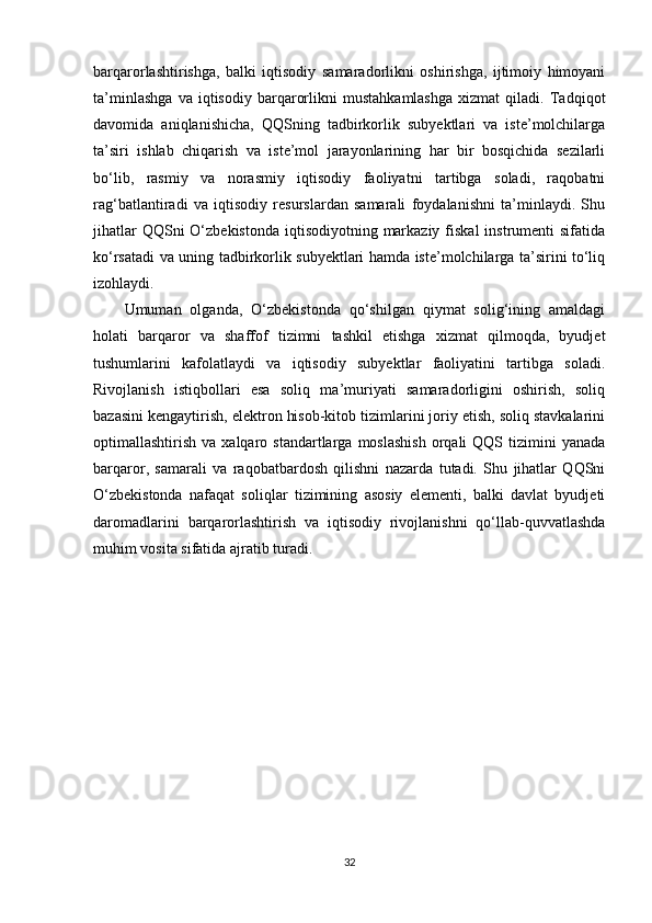 barqarorlashtirishga,   balki   iqtisodiy   samaradorlikni   oshirishga,   ijtimoiy   himoyani
ta’minlashga   va   iqtisodiy   barqarorlikni   mustahkamlashga   xizmat   qiladi.   Tadqiqot
davomida   aniqlanishicha,   QQSning   tadbirkorlik   subyektlari   va   iste’molchilarga
ta’siri   ishlab   chiqarish   va   iste’mol   jarayonlarining   har   bir   bosqichida   sezilarli
bo‘lib,   rasmiy   va   norasmiy   iqtisodiy   faoliyatni   tartibga   soladi,   raqobatni
rag‘batlantiradi   va   iqtisodiy   resurslardan   samarali   foydalanishni   ta’minlaydi.   Shu
jihatlar  QQSni  O‘zbekistonda  iqtisodiyotning markaziy  fiskal  instrumenti  sifatida
ko‘rsatadi va uning tadbirkorlik subyektlari hamda iste’molchilarga ta’sirini to‘liq
izohlaydi.
Umuman   olganda,   O‘zbekistonda   qo‘shilgan   qiymat   solig‘ining   amaldagi
holati   barqaror   va   shaffof   tizimni   tashkil   etishga   xizmat   qilmoqda,   byudjet
tushumlarini   kafolatlaydi   va   iqtisodiy   subyektlar   faoliyatini   tartibga   soladi.
Rivojlanish   istiqbollari   esa   soliq   ma’muriyati   samaradorligini   oshirish,   soliq
bazasini kengaytirish, elektron hisob-kitob tizimlarini joriy etish, soliq stavkalarini
optimallashtirish  va  xalqaro  standartlarga  moslashish   orqali  QQS  tizimini   yanada
barqaror,   samarali   va   raqobatbardosh   qilishni   nazarda   tutadi.   Shu   jihatlar   QQSni
O‘zbekistonda   nafaqat   soliqlar   tizimining   asosiy   elementi,   balki   davlat   byudjeti
daromadlarini   barqarorlashtirish   va   iqtisodiy   rivojlanishni   qo‘llab-quvvatlashda
muhim vosita sifatida ajratib turadi.
32 