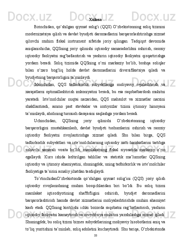 Xulosa
Birinchidan, qo‘shilgan  qiymat  solig‘i  (QQS)  O‘zbekistonning soliq tizimini
modernizatsiya qilish va davlat byudjeti daromadlarini barqarorlashtirishga xizmat
qiluvchi   muhim   fiskal   instrument   sifatida   joriy   qilingan.   Tadqiqot   davomida
aniqlanishicha,   QQSning   joriy   qilinishi   iqtisodiy   samaradorlikni   oshirish,   rasmiy
iqtisodiy   faoliyatni   rag‘batlantirish   va   yashirin   iqtisodiy   faoliyatni   qisqartirishga
yordam   beradi.   Soliq   tizimida   QQSning   o‘rni   markaziy   bo‘lib,   boshqa   soliqlar
bilan   o‘zaro   bog‘liq   holda   davlat   daromadlarini   diversifikatsiya   qiladi   va
byudjetning barqarorligini ta’minlaydi.
Ikkinchidan,   QQS   tadbirkorlik   subyektlariga   moliyaviy   rejalashtirish   va
xarajatlarni   optimallashtirish   imkoniyatini   beradi,   bu   esa   raqobatbardosh   muhitni
yaratadi.   Iste’molchilar   nuqtai   nazaridan,   QQS   mahsulot   va   xizmatlar   narxini
shakllantiradi,   ammo   past   stavkalar   va   imtiyozlar   tizimi   ijtimoiy   himoyani
ta’minlaydi, aholining turmush darajasini saqlashga yordam beradi.
Uchinchidan,   QQSning   joriy   qilinishi   O‘zbekistonning   iqtisodiy
barqarorligini   mustahkamlash,   davlat   byudjeti   tushumlarini   oshirish   va   rasmiy
iqtisodiy   faoliyatni   rivojlantirishga   xizmat   qiladi.   Shu   bilan   birga,   QQS
tadbirkorlik   subyektlari   va   iste’molchilarning   iqtisodiy   xatti-harakatlarini   tartibga
soluvchi   samarali   vosita   bo‘lib,   mamlakatning   fiskal   siyosatida   markaziy   o‘rin
egallaydi.   Kurs   ishida   keltirilgan   tahlillar   va   statistik   ma’lumotlar   QQSning
iqtisodiy va ijtimoiy ahamiyatini, shuningdek, uning tadbirkorlik va iste’molchilar
faoliyatiga ta’sirini amaliy jihatdan tasdiqlaydi.
To’rtinchidanO‘zbekistonda   qo‘shilgan   qiymat   solig‘ini   (QQS)   joriy   qilish
iqtisodiy   rivojlanishning   muhim   bosqichlaridan   biri   bo‘ldi.   Bu   soliq   tizimi
mamlakat   iqtisodiyotining   shaffofligini   oshirish,   byudjet   daromadlarini
barqarorlashtirish   hamda   davlat   xizmatlarini   moliyalashtirishda   muhim   ahamiyat
kasb   etadi.   QQSning   kiritilishi   ichki   bozorda   raqobatni   rag‘batlantirish,   yashirin
iqtisodiy faoliyatni kamaytirish va investitsiya muhitini yaxshilashga xizmat qiladi.
Shuningdek, bu soliq tizimi biznes subyektlarining moliyaviy hisobotlarini aniq va
to‘liq yuritishini ta’minlab, soliq adolatini kuchaytiradi. Shu tariqa, O‘zbekistonda
33 
