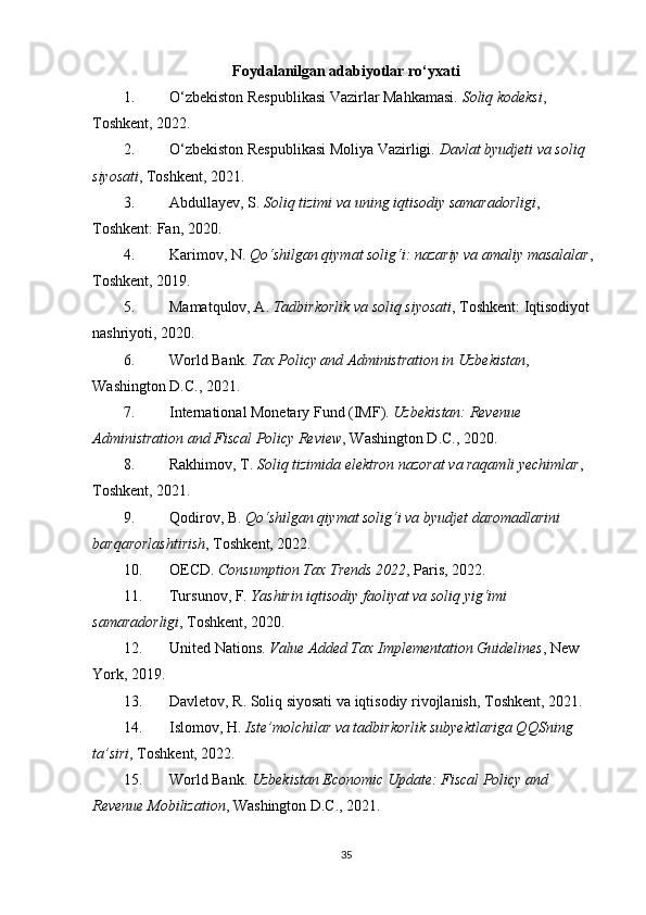 Foydalanilgan adabiyotlar ro‘yxati
1. O‘zbekiston Respublikasi Vazirlar Mahkamasi.  Soliq kodeksi , 
Toshkent, 2022.
2. O‘zbekiston Respublikasi Moliya Vazirligi.  Davlat byudjeti va soliq 
siyosati , Toshkent, 2021.
3. Abdullayev, S.  Soliq tizimi va uning iqtisodiy samaradorligi , 
Toshkent: Fan, 2020.
4. Karimov, N.  Qo‘shilgan qiymat solig‘i: nazariy va amaliy masalalar , 
Toshkent, 2019.
5. Mamatqulov, A.  Tadbirkorlik va soliq siyosati , Toshkent: Iqtisodiyot 
nashriyoti, 2020.
6. World Bank.  Tax Policy and Administration in Uzbekistan , 
Washington D.C., 2021.
7. International Monetary Fund (IMF).  Uzbekistan: Revenue 
Administration and Fiscal Policy Review , Washington D.C., 2020.
8. Rakhimov, T.  Soliq tizimida elektron nazorat va raqamli yechimlar , 
Toshkent, 2021.
9. Qodirov, B.  Qo‘shilgan qiymat solig‘i va byudjet daromadlarini 
barqarorlashtirish , Toshkent, 2022.
10. OECD.  Consumption Tax Trends 2022 , Paris, 2022.
11. Tursunov, F.  Yashirin iqtisodiy faoliyat va soliq yig‘imi 
samaradorligi , Toshkent, 2020.
12. United Nations.  Value Added Tax Implementation Guidelines , New 
York, 2019.
13. Davletov, R.  Soliq siyosati va iqtisodiy rivojlanish , Toshkent, 2021.
14. Islomov, H.  Iste’molchilar va tadbirkorlik subyektlariga QQSning 
ta’siri , Toshkent, 2022.
15. World Bank.  Uzbekistan Economic Update: Fiscal Policy and 
Revenue Mobilization , Washington D.C., 2021.
35 