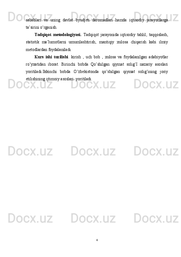 sabablari   va   uning   davlat   byudjeti   daromadlari   hamda   iqtisodiy   jarayonlarga
ta’sirini o‘rganish.
Tadqiqot   metodologiyasi.   Tadqiqot   jarayonida   iqtisodiy   tahlil,   taqqoslash,
statistik   ma’lumotlarni   umumlashtirish,   mantiqiy   xulosa   chiqarish   kabi   ilmiy
metodlardan foydalaniladi.
Kurs   ishi   tuzilishi .   kirish   ,   uch   bob   ,   xulosa   va   foydalanilgan   adabiyotlar
ro’yxatidan   iborat.   Birinchi   bobda   Qo’shilgan   qiymat   solig’I   nazariy   asoslari
yoritiladi.Ikkinchi   bobda   O’zbekistonda   qo’shilgan   qiymat   solig’ining   joriy
etilishining ijtimoiy asoslari  yoritiladi.
4 