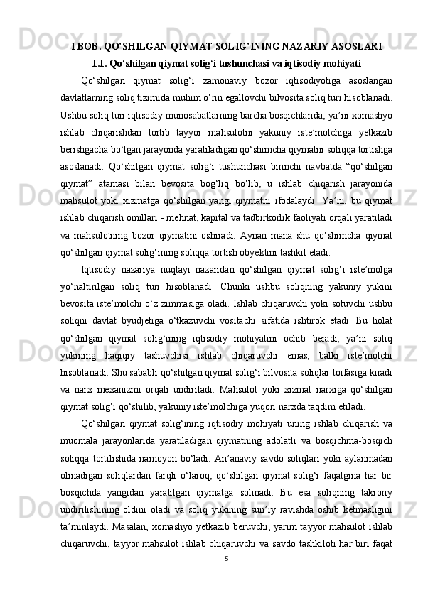 I BOB. QO’SHILGAN QIYMAT SOLIG’INING NAZARIY ASOSLARI
1.1. Qo‘shilgan qiymat solig‘i tushunchasi va iqtisodiy mohiyati
Qo‘shilgan   qiymat   solig‘i   zamonaviy   bozor   iqtisodiyotiga   asoslangan
davlatlarning soliq tizimida muhim o‘rin egallovchi bilvosita soliq turi hisoblanadi.
Ushbu soliq turi iqtisodiy munosabatlarning barcha bosqichlarida, ya’ni xomashyo
ishlab   chiqarishdan   tortib   tayyor   mahsulotni   yakuniy   iste’molchiga   yetkazib
berishgacha bo‘lgan jarayonda yaratiladigan qo‘shimcha qiymatni soliqqa tortishga
asoslanadi.   Qo‘shilgan   qiymat   solig‘i   tushunchasi   birinchi   navbatda   “qo‘shilgan
qiymat”   atamasi   bilan   bevosita   bog‘liq   bo‘lib,   u   ishlab   chiqarish   jarayonida
mahsulot   yoki   xizmatga   qo‘shilgan   yangi   qiymatni   ifodalaydi.   Ya’ni,   bu   qiymat
ishlab chiqarish omillari - mehnat, kapital va tadbirkorlik faoliyati orqali yaratiladi
va   mahsulotning   bozor   qiymatini   oshiradi.   Aynan   mana   shu   qo‘shimcha   qiymat
qo‘shilgan qiymat solig‘ining soliqqa tortish obyektini tashkil etadi.
Iqtisodiy   nazariya   nuqtayi   nazaridan   qo‘shilgan   qiymat   solig‘i   iste’molga
yo‘naltirilgan   soliq   turi   hisoblanadi.   Chunki   ushbu   soliqning   yakuniy   yukini
bevosita iste’molchi o‘z zimmasiga oladi. Ishlab chiqaruvchi yoki sotuvchi ushbu
soliqni   davlat   byudjetiga   o‘tkazuvchi   vositachi   sifatida   ishtirok   etadi.   Bu   holat
qo‘shilgan   qiymat   solig‘ining   iqtisodiy   mohiyatini   ochib   beradi,   ya’ni   soliq
yukining   haqiqiy   tashuvchisi   ishlab   chiqaruvchi   emas,   balki   iste’molchi
hisoblanadi. Shu sababli qo‘shilgan qiymat solig‘i bilvosita soliqlar toifasiga kiradi
va   narx   mexanizmi   orqali   undiriladi.   Mahsulot   yoki   xizmat   narxiga   qo‘shilgan
qiymat solig‘i qo‘shilib, yakuniy iste’molchiga yuqori narxda taqdim etiladi.
Qo‘shilgan   qiymat   solig‘ining   iqtisodiy   mohiyati   uning   ishlab   chiqarish   va
muomala   jarayonlarida   yaratiladigan   qiymatning   adolatli   va   bosqichma-bosqich
soliqqa   tortilishida   namoyon   bo‘ladi.   An’anaviy   savdo   soliqlari   yoki   aylanmadan
olinadigan   soliqlardan   farqli   o‘laroq,   qo‘shilgan   qiymat   solig‘i   faqatgina   har   bir
bosqichda   yangidan   yaratilgan   qiymatga   solinadi.   Bu   esa   soliqning   takroriy
undirilishining   oldini   oladi   va   soliq   yukining   sun’iy   ravishda   oshib   ketmasligini
ta’minlaydi. Masalan, xomashyo yetkazib beruvchi, yarim tayyor mahsulot  ishlab
chiqaruvchi, tayyor  mahsulot  ishlab chiqaruvchi  va savdo  tashkiloti  har  biri  faqat
5 