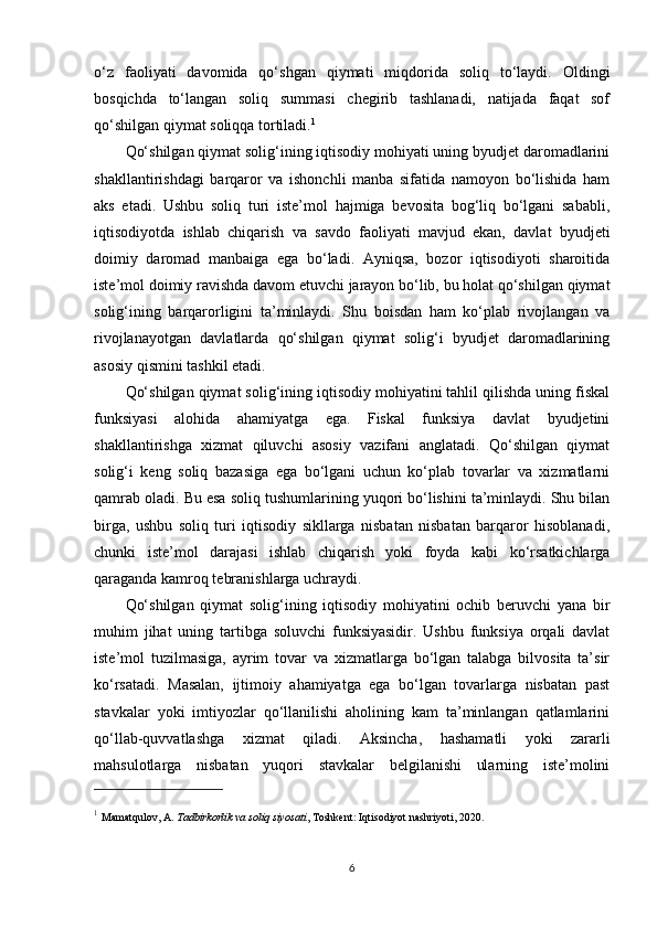 o‘z   faoliyati   davomida   qo‘shgan   qiymati   miqdorida   soliq   to‘laydi.   Oldingi
bosqichda   to‘langan   soliq   summasi   chegirib   tashlanadi,   natijada   faqat   sof
qo‘shilgan qiymat soliqqa tortiladi. 1
Qo‘shilgan qiymat solig‘ining iqtisodiy mohiyati uning byudjet daromadlarini
shakllantirishdagi   barqaror   va   ishonchli   manba   sifatida   namoyon   bo‘lishida   ham
aks   etadi.   Ushbu   soliq   turi   iste’mol   hajmiga   bevosita   bog‘liq   bo‘lgani   sababli,
iqtisodiyotda   ishlab   chiqarish   va   savdo   faoliyati   mavjud   ekan,   davlat   byudjeti
doimiy   daromad   manbaiga   ega   bo‘ladi.   Ayniqsa,   bozor   iqtisodiyoti   sharoitida
iste’mol doimiy ravishda davom etuvchi jarayon bo‘lib, bu holat qo‘shilgan qiymat
solig‘ining   barqarorligini   ta’minlaydi.   Shu   boisdan   ham   ko‘plab   rivojlangan   va
rivojlanayotgan   davlatlarda   qo‘shilgan   qiymat   solig‘i   byudjet   daromadlarining
asosiy qismini tashkil etadi.
Qo‘shilgan qiymat solig‘ining iqtisodiy mohiyatini tahlil qilishda uning fiskal
funksiyasi   alohida   ahamiyatga   ega.   Fiskal   funksiya   davlat   byudjetini
shakllantirishga   xizmat   qiluvchi   asosiy   vazifani   anglatadi.   Qo‘shilgan   qiymat
solig‘i   keng   soliq   bazasiga   ega   bo‘lgani   uchun   ko‘plab   tovarlar   va   xizmatlarni
qamrab oladi. Bu esa soliq tushumlarining yuqori bo‘lishini ta’minlaydi. Shu bilan
birga,   ushbu   soliq   turi   iqtisodiy   sikllarga   nisbatan   nisbatan   barqaror   hisoblanadi,
chunki   iste’mol   darajasi   ishlab   chiqarish   yoki   foyda   kabi   ko‘rsatkichlarga
qaraganda kamroq tebranishlarga uchraydi.
Qo‘shilgan   qiymat   solig‘ining   iqtisodiy   mohiyatini   ochib   beruvchi   yana   bir
muhim   jihat   uning   tartibga   soluvchi   funksiyasidir.   Ushbu   funksiya   orqali   davlat
iste’mol   tuzilmasiga,   ayrim   tovar   va   xizmatlarga   bo‘lgan   talabga   bilvosita   ta’sir
ko‘rsatadi.   Masalan,   ijtimoiy   ahamiyatga   ega   bo‘lgan   tovarlarga   nisbatan   past
stavkalar   yoki   imtiyozlar   qo‘llanilishi   aholining   kam   ta’minlangan   qatlamlarini
qo‘llab-quvvatlashga   xizmat   qiladi.   Aksincha,   hashamatli   yoki   zararli
mahsulotlarga   nisbatan   yuqori   stavkalar   belgilanishi   ularning   iste’molini
1
  Mamatqulov, A.  Tadbirkorlik va soliq siyosati , Toshkent: Iqtisodiyot nashriyoti, 2020.
6 