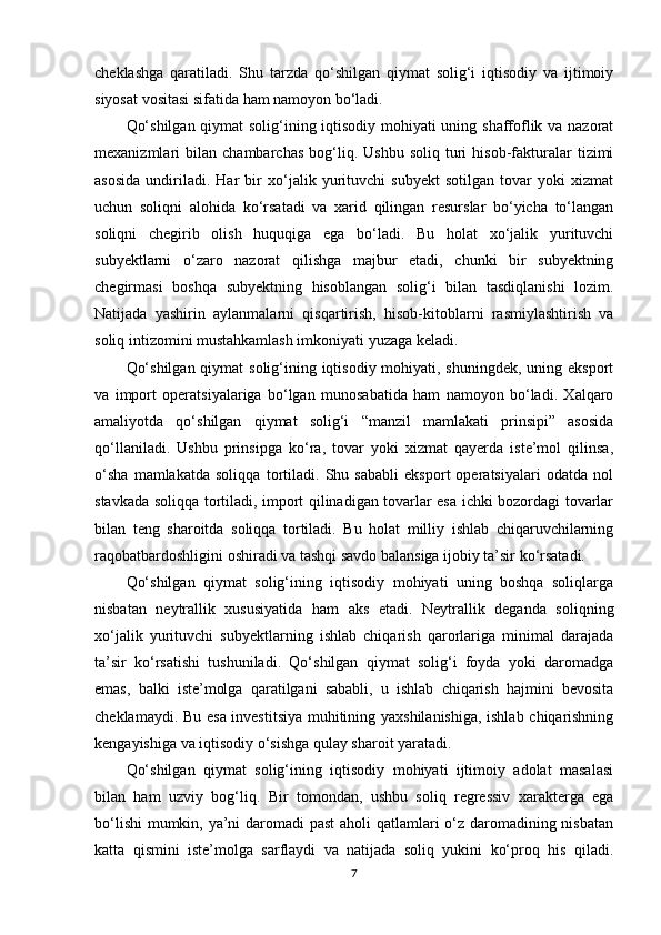 cheklashga   qaratiladi.   Shu   tarzda   qo‘shilgan   qiymat   solig‘i   iqtisodiy   va   ijtimoiy
siyosat vositasi sifatida ham namoyon bo‘ladi.
Qo‘shilgan qiymat solig‘ining iqtisodiy mohiyati uning shaffoflik va nazorat
mexanizmlari   bilan   chambarchas   bog‘liq.   Ushbu   soliq   turi   hisob-fakturalar   tizimi
asosida   undiriladi.   Har   bir   xo‘jalik   yurituvchi   subyekt   sotilgan   tovar   yoki   xizmat
uchun   soliqni   alohida   ko‘rsatadi   va   xarid   qilingan   resurslar   bo‘yicha   to‘langan
soliqni   chegirib   olish   huquqiga   ega   bo‘ladi.   Bu   holat   xo‘jalik   yurituvchi
subyektlarni   o‘zaro   nazorat   qilishga   majbur   etadi,   chunki   bir   subyektning
chegirmasi   boshqa   subyektning   hisoblangan   solig‘i   bilan   tasdiqlanishi   lozim.
Natijada   yashirin   aylanmalarni   qisqartirish,   hisob-kitoblarni   rasmiylashtirish   va
soliq intizomini mustahkamlash imkoniyati yuzaga keladi.
Qo‘shilgan qiymat  solig‘ining iqtisodiy mohiyati, shuningdek, uning eksport
va   import   operatsiyalariga   bo‘lgan   munosabatida   ham   namoyon   bo‘ladi.   Xalqaro
amaliyotda   qo‘shilgan   qiymat   solig‘i   “manzil   mamlakati   prinsipi”   asosida
qo‘llaniladi.   Ushbu   prinsipga   ko‘ra,   tovar   yoki   xizmat   qayerda   iste’mol   qilinsa,
o‘sha   mamlakatda   soliqqa   tortiladi.   Shu   sababli   eksport   operatsiyalari   odatda   nol
stavkada soliqqa tortiladi, import qilinadigan tovarlar esa ichki bozordagi tovarlar
bilan   teng   sharoitda   soliqqa   tortiladi.   Bu   holat   milliy   ishlab   chiqaruvchilarning
raqobatbardoshligini oshiradi va tashqi savdo balansiga ijobiy ta’sir ko‘rsatadi.
Qo‘shilgan   qiymat   solig‘ining   iqtisodiy   mohiyati   uning   boshqa   soliqlarga
nisbatan   neytrallik   xususiyatida   ham   aks   etadi.   Neytrallik   deganda   soliqning
xo‘jalik   yurituvchi   subyektlarning   ishlab   chiqarish   qarorlariga   minimal   darajada
ta’sir   ko‘rsatishi   tushuniladi.   Qo‘shilgan   qiymat   solig‘i   foyda   yoki   daromadga
emas,   balki   iste’molga   qaratilgani   sababli,   u   ishlab   chiqarish   hajmini   bevosita
cheklamaydi. Bu esa investitsiya muhitining yaxshilanishiga, ishlab chiqarishning
kengayishiga va iqtisodiy o‘sishga qulay sharoit yaratadi.
Qo‘shilgan   qiymat   solig‘ining   iqtisodiy   mohiyati   ijtimoiy   adolat   masalasi
bilan   ham   uzviy   bog‘liq.   Bir   tomondan,   ushbu   soliq   regressiv   xarakterga   ega
bo‘lishi  mumkin, ya’ni  daromadi past  aholi  qatlamlari  o‘z daromadining nisbatan
katta   qismini   iste’molga   sarflaydi   va   natijada   soliq   yukini   ko‘proq   his   qiladi.
7 