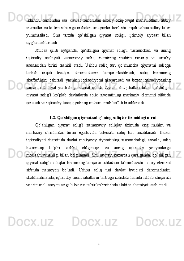 Ikkinchi   tomondan   esa,   davlat   tomonidan   asosiy   oziq-ovqat   mahsulotlari,   tibbiy
xizmatlar va ta’lim sohasiga nisbatan imtiyozlar berilishi orqali ushbu salbiy ta’sir
yumshatiladi.   Shu   tarzda   qo‘shilgan   qiymat   solig‘i   ijtimoiy   siyosat   bilan
uyg‘unlashtiriladi.
Xulosa   qilib   aytganda,   qo‘shilgan   qiymat   solig‘i   tushunchasi   va   uning
iqtisodiy   mohiyati   zamonaviy   soliq   tizimining   muhim   nazariy   va   amaliy
asoslaridan   birini   tashkil   etadi.   Ushbu   soliq   turi   qo‘shimcha   qiymatni   soliqqa
tortish   orqali   byudjet   daromadlarini   barqarorlashtiradi,   soliq   tizimining
shaffofligini   oshiradi,   yashirin   iqtisodiyotni   qisqartiradi   va   bozor   iqtisodiyotining
samarali   faoliyat   yuritishiga   xizmat   qiladi.   Aynan   shu   jihatlari   bilan   qo‘shilgan
qiymat   solig‘i   ko‘plab   davlatlarda   soliq   siyosatining   markaziy   elementi   sifatida
qaraladi va iqtisodiy taraqqiyotning muhim omili bo‘lib hisoblanadi.
1.2. Qo‘shilgan qiymat solig‘ining soliqlar tizimidagi o‘rni
Qo‘shilgan   qiymat   solig‘i   zamonaviy   soliqlar   tizimida   eng   muhim   va
markaziy   o‘rinlardan   birini   egallovchi   bilvosita   soliq   turi   hisoblanadi.   Bozor
iqtisodiyoti   sharoitida   davlat   moliyaviy   siyosatining   samaradorligi,   avvalo,   soliq
tizimining   to‘g‘ri   tashkil   etilganligi   va   uning   iqtisodiy   jarayonlarga
moslashuvchanligi bilan belgilanadi. Shu nuqtayi nazardan qaralganda, qo‘shilgan
qiymat   solig‘i   soliqlar   tizimining   barqaror   ishlashini   ta’minlovchi   asosiy   element
sifatida   namoyon   bo‘ladi.   Ushbu   soliq   turi   davlat   byudjeti   daromadlarini
shakllantirishda, iqtisodiy munosabatlarni tartibga solishda hamda ishlab chiqarish
va iste’mol jarayonlariga bilvosita ta’sir ko‘rsatishda alohida ahamiyat kasb etadi.
8 
