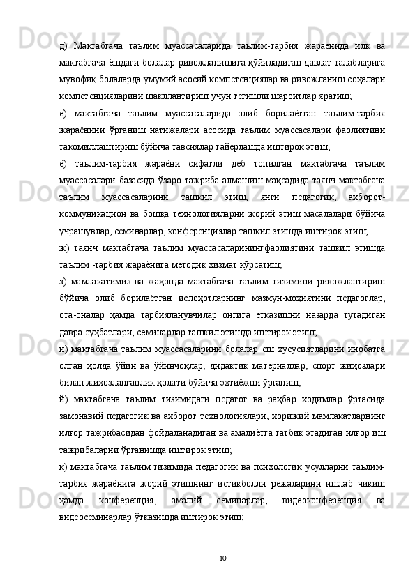 д)   Мактабгача   таълим   муассасаларида   таълим-тарбия   жараёнида   илк   ва
мактабгача ёшдаги болалар ривожланишига қўйиладиган давлат талабларига
мувофиқ болаларда умумий асосий компетенциялар ва ривожланиш соҳалари
компетенцияларини шакллантириш учун тегишли шароитлар яратиш;
е)   мактабгача   таълим   муассасаларида   олиб   борилаётган   таълим-тарбия
жараёнини   ўрганиш   натижалари   асосида   таълим   муассасалари   фаолиятини
такомиллаштириш бўйича тавсиялар тайёрлашда иштирок этиш;
ё)   таълим-тарбия   жараёни   сифатли   деб   топилган   мактабгача   таълим
муассасалари базасида ўзаро тажриба алмашиш мақсадида таянч мактабгача
таълим   муассасаларини   ташкил   этиш,   янги   педагогик,   ахборот-
коммуникацион   ва   бошқа   технологияларни   жорий   этиш   масалалари   бўйича
учрашувлар, семинарлар, конференциялар ташкил этишда иштирок этиш;
ж)   таянч   мактабгача   таълим   муассасаларинингфаолиятини   ташкил   этишда
таълим -тарбия жараёнига методик хизмат кўрсатиш;
з)   мамлакатимиз   ва   жаҳонда   мактабгача   таълим   тизимини   ривожлантириш
бўйича   олиб   борилаётган   ислоҳотларнинг   мазмун-моҳиятини   педагоглар,
ота-оналар   ҳамда   тарбияланувчилар   онгига   етказишни   назарда   тутадиган
давра суҳбатлари, семинарлар ташкил этишда иштирок этиш;
и)   мактабгача   таълим   муассасаларини   болалар   ёш   хусусиятларини   инобатга
олган   ҳолда   ўйин   ва   ўйинчоқлар,   дидактик   материаллар,   спорт   жиҳозлари
билан жиҳозланганлик ҳолати бўйича эҳтиёжни ўрганиш;
й)   мактабгача   таълим   тизимидаги   педагог   ва   раҳбар   ходимлар   ўртасида
замонавий педагогик ва ахборот технологиялари, хорижий мамлакатларнинг
илғор тажрибасидан фойдаланадиган ва амалиётга татбиқ этадиган илғор иш
тажрибаларни ўрганишда иштирок этиш;
к)  мактабгача  таълим тизимида педагогик  ва психологик усулларни таълим-
тарбия   жараёнига   жорий   этишнинг   истиқболли   режаларини   ишлаб   чиқиш
ҳамда   конференция,   амалий   семинарлар,   видеоконференция   ва
видеосеминарлар ўтказишда иштирок этиш;
10 