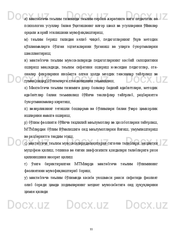 л)  мактабгача   таълим   тизимида  таълим-тарбия   жараёнига  янги   педагогик  ва
психологик   усуллар   билан   ўқитишнинг   илғор   шакл   ва   усулларини   ўйинлар
орқали жорий этилишини мувофиқлаштириш;
м)   таълим   бериш   тилидан   келиб   чиқиб,   педагогларнинг   ўқув   методик
қўлланмаларга   бўлган   эҳтиёжларини   ўрганиш   ва   уларга   буюртмаларни
шакллантириш;
н)   мактабгача   таълим   муассасаларида   педагогларнинг   касбий   салоҳиятини
ошириш   мақсадида,   таълим   сифатини   ошириш   юзасидан   педагоглар,   ота-
оналар   фикрларини   инобатга   олган   ҳолда   меодик   тавсиялар   тайёрлаш   ва
туман(шаҳар)бўлимларга етказилишини таъминлаш;
о)   Мактабгача   таълим   тизимига   доир   болалар   бадиий   адабиётлари,   методик
адабиётлар   билан   таъминлаш   бўйича   таклифлар   тайёрлаб,   раҳбариятга
буюртманомалар киритиш;
п)   вазирликнинг   тегишли   бошқарма   ва   бўлимлари   билан   ўзаро   ҳамкорлик
ишларини амалга ошириш;
р) бўлим фаолияти бўйича таҳлилий маълумотлар ва ҳисоботларни тайёрлаш,
МТМлардан   бўлим   йўналишига   оид   маълумотларни   йиғиш,   умумлаштириш
ва раҳбариятга тақдим этиш;
с) мактабгача таълим муассасаларидасанитария-гигиена талаблари, меҳнатни
муҳофаза қилиш, техника ва ёнғин хавфсизлиги қоидалари талабларига риоя
қилинишини назорат қилиш.
т)   ўзига   бириктирилган   МТМларда   мактабгача   таълим   бўлимининг
фаолиятини мувофиқлаштириб бориш;
у)   мактабгача   таълим   бўлимида   касаба   уюшмаси   раиси   сифатида   фаолият
олиб   боради   ҳамда   ходимларнинг   меҳнат   муносабатига   оид   ҳуқуқларини
ҳимоя қилади.
11 