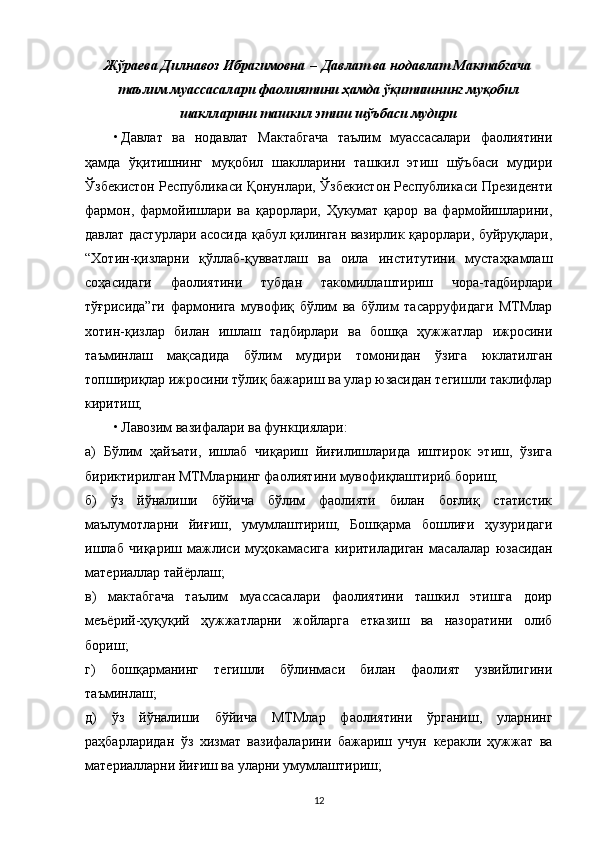 Жўраева Дилнавоз Ибрагимовна   –   Давлат ва нодавлат Мактабгача
таълим муассасалари фаолиятини ҳамда ўқитишнинг муқобил
шаклларини ташкил этиш шўъбаси мудири
• Давлат   ва   нодавлат   Мактабгача   таълим   муассасалари   фаолиятини
ҳамда   ўқитишнинг   муқобил   шаклларини   ташкил   этиш   шўъбаси   мудири
Ўзбекистон Республикаси Қонунлари, Ўзбекистон Республикаси Президенти
фармон,   фармойишлари   ва   қарорлари,   Ҳукумат   қарор   ва   фармойишларини,
давлат дастурлари асосида қабул қилинган вазирлик қарорлари, буйруқлари,
“Хотин-қизларни   қўллаб-қувватлаш   ва   оила   институтини   мустаҳкамлаш
соҳасидаги   фаолиятини   тубдан   такомиллаштириш   чора-тадбирлари
тўғрисида”ги   фармонига   мувофиқ   бўлим   ва   бўлим   тасарруфидаги   МТМлар
хотин-қизлар   билан   ишлаш   тадбирлари   ва   бошқа   ҳужжатлар   ижросини
таъминлаш   мақсадида   бўлим   мудири   томонидан   ўзига   юклатилган
топшириқлар ижросини тўлиқ бажариш ва улар юзасидан тегишли таклифлар
киритиш;
• Лавозим вазифалари ва функциялари:
а)   Бўлим   ҳайъати,   ишлаб   чиқариш   йиғилишларида   иштирок   этиш,   ўзига
бириктирилган МТМларнинг фаолиятини мувофиқлаштириб бориш;
б)   ўз   йўналиши   бўйича   бўлим   фаолияти   билан   боғлиқ   статистик
маълумотларни   йиғиш,   умумлаштириш,   Бошқарма   бошлиғи   ҳузуридаги
ишлаб   чиқариш   мажлиси   муҳокамасига   киритиладиган   масалалар   юзасидан
материаллар тайёрлаш;
в)   мактабгача   таълим   муассасалари   фаолиятини   ташкил   этишга   доир
меъёрий-ҳуқуқий   ҳужжатларни   жойларга   етказиш   ва   назоратини   олиб
бориш;
г)   бошқарманинг   тегишли   бўлинмаси   билан   фаолият   узвийлигини
таъминлаш;
д)   ўз   йўналиши   бўйича   МТМлар   фаолиятини   ўрганиш,   уларнинг
раҳбарларидан   ўз   хизмат   вазифаларини   бажариш   учун   керакли   ҳужжат   ва
материалларни йиғиш ва уларни умумлаштириш;
12 