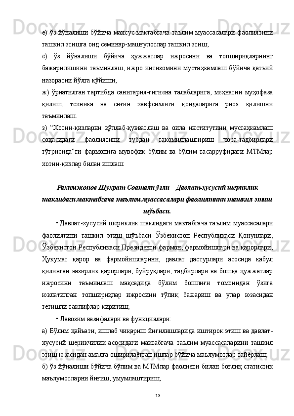 е) ўз йўналиши бўйича махсус мактабгача таълим муассасалари фаолиятини
ташкил этишга оид семинар-машғулотлар ташкил этиш;
ё)   ўз   йўналиши   бўйича   ҳужжатлар   ижросини   ва   топшириқларнинг
бажарилишини   таъминлаш,   ижро   интизомини   мустаҳкамлаш   бўйича   қатъий
назоратни йўлга қўйиши;
ж)   ўрнатилган   тартибда   санитария-гигиена   талабларига,   меҳнатни   муҳофаза
қилиш,   техника   ва   ёнғин   хавфсизлиги   қоидаларига   риоя   қилишни
таъминлаш.
з)   “Хотин-қизларни   қўллаб-қувватлаш   ва   оила   институтини   мустаҳкамлаш
соҳасидаги   фаолиятини   тубдан   такомиллаштириш   чора-тадбирлари
тўғрисида”ги   фармонига   мувофиқ   бўлим   ва   бўлим   тасарруфидаги   МТМлар
хотин-қизлар билан ишлаш.
Рахимжонов Шухрат Соатали ўғли – Давлат-хусусий шериклик
шаклидаги мактабгача таълим муассасалари фаолиятини ташкил этиш
шўъбаси.
• Давлат-хусусий шериклик шаклидаги мактабгача таълим муассасалари
фаолиятини   ташкил   этиш   шўъбаси   Ўзбекистон   Республикаси   Қонунлари,
Ўзбекистон Республикаси Президенти фармон, фармойишлари ва қарорлари,
Ҳукумат   қарор   ва   фармойишларини,   давлат   дастурлари   асосида   қабул
қилинган вазирлик қарорлари, буйруқлари, тадбирлари ва бошқа ҳужжатлар
ижросини   таъминлаш   мақсадида   бўлим   бошлиғи   томонидан   ўзига
юклатилган   топшириқлар   ижросини   тўлиқ   бажариш   ва   улар   юзасидан
тегишли таклифлар киритиш;
• Лавозим вазифалари ва функциялари:
а) Бўлим ҳайъати, ишлаб чиқариш йиғилишларида иштирок этиш ва давлат-
хусусий   шерикчилик   асосидаги   мактабгача   таълим   муассасаларини   ташкил
этиш юзасидан амалга оширилаётган ишлар бўйича маълумотлар тайёрлаш;
б) ўз йўналиши бўйича бўлим ва МТМлар фаолияти билан боғлиқ статистик
маълумотларни йиғиш, умумлаштириш;
13 