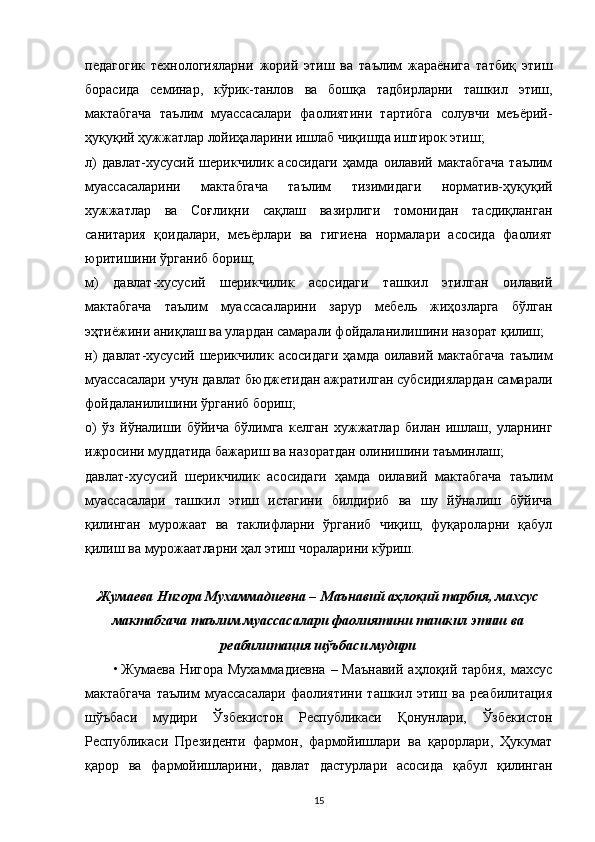 педагогик   технологияларни   жорий   этиш   ва   таълим   жараёнига   татбиқ   этиш
борасида   семинар,   кўрик-танлов   ва   бошқа   тадбирларни   ташкил   этиш,
мактабгача   таълим   муассасалари   фаолиятини   тартибга   солувчи   меъёрий-
ҳуқуқий ҳужжатлар лойиҳаларини ишлаб чиқишда иштирок этиш;
л)   давлат-хусусий   шерикчилик   асосидаги   ҳамда   оилавий   мактабгача   таълим
муассасаларини   мактабгача   таълим   тизимидаги   норматив-ҳуқуқий
хужжатлар   ва   Соғлиқни   сақлаш   вазирлиги   томонидан   тасдиқланган
санитария   қоидалари,   меъёрлари   ва   гигиена   нормалари   асосида   фаолият
юритишини ўрганиб бориш;
м)   давлат-хусусий   шерикчилик   асосидаги   ташкил   этилган   оилавий
мактабгача   таълим   муассасаларини   зарур   мебель   жиҳозларга   бўлган
эҳтиёжини аниқлаш ва улардан самарали фойдаланилишини назорат қилиш;
н)   давлат-хусусий   шерикчилик  асосидаги   ҳамда   оилавий   мактабгача   таълим
муассасалари учун давлат бюджетидан ажратилган субсидиялардан самарали
фойдаланилишини ўрганиб бориш;
о)   ўз   йўналиши   бўйича   бўлимга   келган   хужжатлар   билан   ишлаш,   уларнинг
ижросини муддатида бажариш ва назоратдан олинишини таъминлаш;
давлат-хусусий   шерикчилик   асосидаги   ҳамда   оилавий   мактабгача   таълим
муассасалари   ташкил   этиш   истагини   билдириб   ва   шу   йўналиш   бўйича
қилинган   мурожаат   ва   таклифларни   ўрганиб   чиқиш,   фуқароларни   қабул
қилиш ва мурожаатларни ҳал этиш чораларини кўриш.
Жумаева Нигора Мухаммадиевна –   Маънавий аҳлоқий тарбия, махсус
мактабгача таълим муассасалари фаолиятини ташкил этиш ва
реабилитация шўъбаси мудири
• Жумаева Нигора Мухаммадиевна – Маънавий  аҳлоқий тарбия,  махсус
мактабгача   таълим   муассасалари   фаолиятини   ташкил   этиш   ва   реабилитация
шўъбаси   мудири   Ўзбекистон   Республикаси   Қонунлари,   Ўзбекистон
Республикаси   Президенти   фармон,   фармойишлари   ва   қарорлари,   Ҳукумат
қарор   ва   фармойишларини,   давлат   дастурлари   асосида   қабул   қилинган
15 