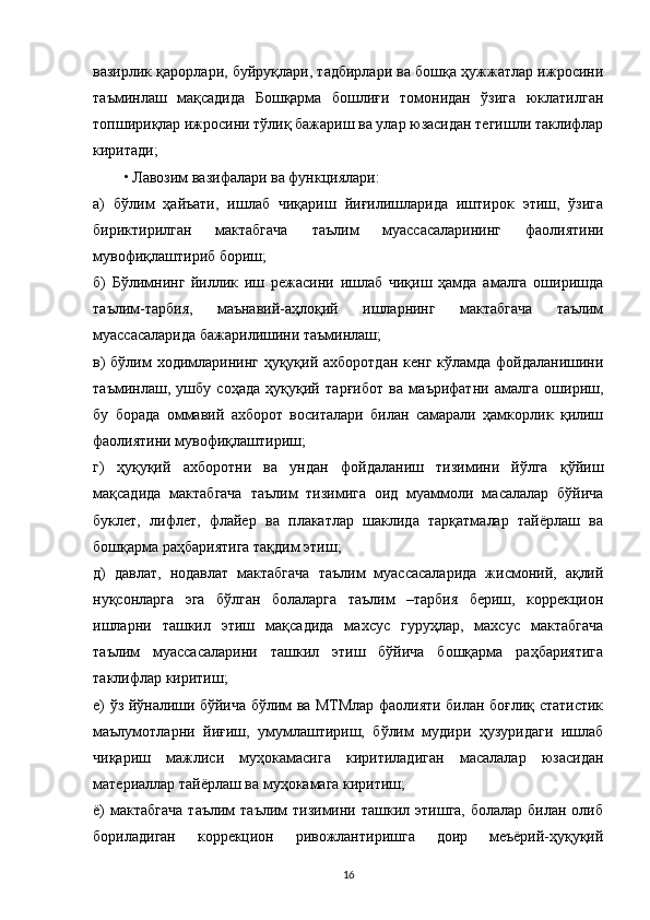 вазирлик қарорлари, буйруқлари, тадбирлари ва бошқа ҳужжатлар ижросини
таъминлаш   мақсадида   Бошқарма   бошлиғи   томонидан   ўзига   юклатилган
топшириқлар ижросини тўлиқ бажариш ва улар юзасидан тегишли таклифлар
киритади;
• Лавозим вазифалари ва функциялари:
а)   бўлим   ҳайъати,   ишлаб   чиқариш   йиғилишларида   иштирок   этиш,   ўзига
бириктирилган   мактабгача   таълим   муассасаларининг   фаолиятини
мувофиқлаштириб бориш;
б)   Бўлимнинг   йиллик   иш   режасини   ишлаб   чиқиш   ҳамда   амалга   оширишда
таълим-тарбия,   маънавий-аҳлоқий   ишларнинг   мактабгача   таълим
муассасаларида бажарилишини таъминлаш;
в)  бўлим ходимларининг ҳуқуқий ахборотдан кенг кўламда фойдаланишини
таъминлаш,   ушбу   соҳада   ҳуқуқий   тарғибот   ва   маърифатни   амалга   ошириш,
бу   борада   оммавий   ахборот   воситалари   билан   самарали   ҳамкорлик   қилиш
фаолиятини мувофиқлаштириш;
г)   ҳуқуқий   ахборотни   ва   ундан   фойдаланиш   тизимини   йўлга   қўйиш
мақсадида   мактабгача   таълим   тизимига   оид   муаммоли   масалалар   бўйича
буклет,   лифлет,   флайер   ва   плакатлар   шаклида   тарқатмалар   тайёрлаш   ва
бошқарма раҳбариятига тақдим этиш;
д)   давлат,   нодавлат   мактабгача   таълим   муассасаларида   жисмоний,   ақлий
нуқсонларга   эга   бўлган   болаларга   таълим   –тарбия   бериш,   коррекцион
ишларни   ташкил   этиш   мақсадида   махсус   гуруҳлар,   махсус   мактабгача
таълим   муассасаларини   ташкил   этиш   бўйича   бошқарма   раҳбариятига
таклифлар киритиш;
е) ўз йўналиши бўйича бўлим ва МТМлар фаолияти билан боғлиқ статистик
маълумотларни   йиғиш,   умумлаштириш,   бўлим   мудири   ҳузуридаги   ишлаб
чиқариш   мажлиси   муҳокамасига   киритиладиган   масалалар   юзасидан
материаллар тайёрлаш ва муҳокамага киритиш;
ё)  мактабгача  таълим   таълим  тизимини ташкил  этишга,  болалар  билан олиб
бориладиган   коррекцион   ривожлантиришга   доир   меъёрий-ҳуқуқий
16 