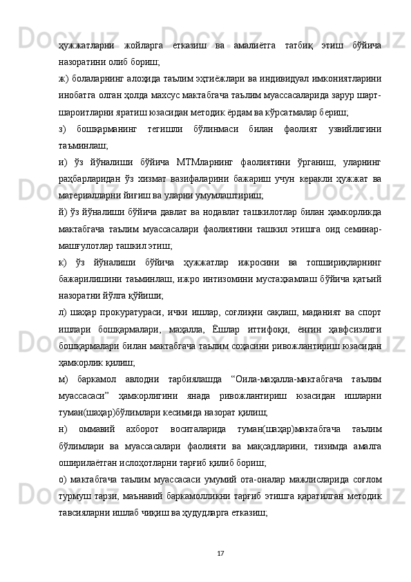 ҳужжатларни   жойларга   етказиш   ва   амалиётга   татбиқ   этиш   бўйича
назоратини олиб бориш;
ж) болаларнинг алоҳида таълим эҳтиёжлари ва индивидуал имкониятларини
инобатга олган ҳолда махсус мактабгача таълим муассасаларида зарур шарт-
шароитларни яратиш юзасидан методик ёрдам ва кўрсатмалар бериш;
з)   бошқарманинг   тегишли   бўлинмаси   билан   фаолият   узвийлигини
таъминлаш;
и)   ўз   йўналиши   бўйича   МТМларнинг   фаолиятини   ўрганиш,   уларнинг
раҳбарларидан   ўз   хизмат   вазифаларини   бажариш   учун   керакли   ҳужжат   ва
материалларни йиғиш ва уларни умумлаштириш;
й)  ўз йўналиши бўйича давлат ва нодавлат ташкилотлар билан ҳамкорликда
мактабгача   таълим   муассасалари   фаолиятини   ташкил   этишга   оид   семинар-
машғулотлар ташкил этиш;
к)   ўз   йўналиши   бўйича   ҳужжатлар   ижросини   ва   топшириқларнинг
бажарилишини   таъминлаш,   ижро   интизомини   мустаҳкамлаш   бўйича   қатъий
назоратни йўлга қўйиши;
л)   шаҳар   прокуратураси,   ички   ишлар,   соғлиқни   сақлаш,   маданият   ва   спорт
ишлари   бошқармалари,   маҳалла,   Ёшлар   иттифоқи,   ёнғин   ҳавфсизлиги
бошқармалари билан мактабгача таълим соҳасини ривожлантириш юзасидан
ҳамкорлик қилиш;
м)   баркамол   авлодни   тарбиялашда   “Оила-маҳалла-мактабгача   таълим
муассасаси”   ҳамкорлигини   янада   ривожлантириш   юзасидан   ишларни
туман(шаҳар)бўлимлари кесимида назорат қилиш;
н)   оммавий   ахборот   воситаларида   туман(шаҳар)мактабгача   таълим
бўлимлари   ва   муассасалари   фаолияти   ва   мақсадларини,   тизимда   амалга
оширилаётган ислоҳотларни тарғиб қилиб бориш;
о)   мактабгача   таълим   муассасаси   умумий   ота-оналар   мажлисларида   соғлом
турмуш   тарзи,   маънавий   баркамолликни   тарғиб   этишга   қаратилган   методик
тавсияларни ишлаб чиқиш ва ҳудудларга етказиш;
17 