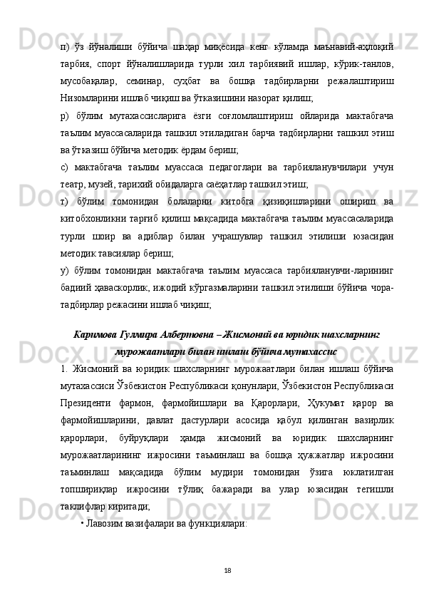 п)   ўз   йўналиши   бўйича   шаҳар   миқёсида   кенг   кўламда   маънавий-аҳлоқий
тарбия,   спорт   йўналишларида   турли   хил   тарбиявий   ишлар,   кўрик-танлов,
мусобақалар,   семинар,   суҳбат   ва   бошқа   тадбирларни   режалаштириш
Низомларини ишлаб чиқиш ва ўтказишини назорат қилиш;
р)   бўлим   мутахассисларига   ёзги   соғломлаштириш   ойларида   мактабгача
таълим  муассасаларида   ташкил этиладиган   барча  тадбирларни  ташкил  этиш
ва ўтказиш бўйича методик ёрдам бериш;
с)   мактабгача   таълим   муассаса   педагоглари   ва   тарбияланувчилари   учун
театр, музей, тарихий обидаларга саёҳатлар ташкил этиш;
т)   бўлим   томонидан   болаларни   китобга   қизиқишларини   ошириш   ва
китобхонликни  тарғиб   қилиш   мақсадида   мактабгача   таълим   муассасаларида
турли   шоир   ва   адиблар   билан   учрашувлар   ташкил   этилиши   юзасидан
методик тавсиялар бериш;
у)   бўлим   томонидан   мактабгача   таълим   муассаса   тарбияланувчи-ларининг
бадиий ҳаваскорлик, ижодий кўргазмаларини ташкил этилиши бўйича чора-
тадбирлар режасини ишлаб чиқиш;
Каримова Гулмира Албертовна – Жисмоний ва юридик шахсларнинг
мурожаатлари билан ишлаш бўйича мутахассис
1.   Жисмоний   ва   юридик   шахсларнинг   мурожаатлари   билан   ишлаш   бўйича
мутахассиси Ўзбекистон Республикаси қонунлари, Ўзбекистон Республикаси
Президенти   фармон,   фармойишлари   ва   Қарорлари,   Ҳукумат   қарор   ва
фармойишларини,   давлат   дастурлари   асосида   қабул   қилинган   вазирлик
қарорлари,   буйруқлари   ҳамда   жисмоний   ва   юридик   шахсларнинг
мурожаатларининг   ижросини   таъминлаш   ва   бошқа   ҳужжатлар   ижросини
таъминлаш   мақсадида   бўлим   мудири   томонидан   ўзига   юклатилган
топшириқлар   ижросини   тўлиқ   бажаради   ва   улар   юзасидан   тегишли
таклифлар киритади;
• Лавозим вазифалари ва функциялари:
18 