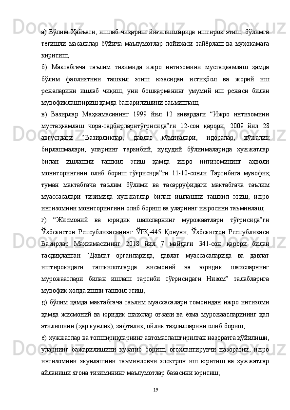 а)   Бўлим   Ҳайъати,   ишлаб   чиқариш   йиғилишларида   иштирок   этиш,   бўлимга
тегишли   масалалар   бўйича   маълумотлар   лойиҳаси   тайёрлаш   ва   муҳокамага
киритиш;
б)   Мактабгача   таълим   тизимида   ижро   интизомини   мустаҳкамлаш   ҳамда
бўлим   фаолиятини   ташкил   этиш   юзасидан   истиқбол   ва   жорий   иш
режаларини   ишлаб   чиқиш,   уни   бошқарманинг   умумий   иш   режаси   билан
мувофиқлаштириш ҳамда бажарилишини таъминлаш;
в)   Вазирлар   Маҳкамасининг   1999   йил   12   январдаги   “Ижро   интизомини
мустаҳкамлаш   чора-тадбирларитўғрисида”ги   12-сон   қарори,   2009   йил   28
августдаги   “Вазирликлар,   давлат   қўмиталари,   идоралар,   хўжалик
бирлашмалари,   уларнинг   таркибий,   худудий   бўлинмаларида   хужжатлар
билан   ишлашни   ташкил   этиш   ҳамда   ижро   интизомининг   аҳволи
мониторингини   олиб   бориш   тўғрисида”ги   11-10-сонли   Тартибига   мувофиқ
туман   мактабгача   таълим   бўлими   ва   тасарруфидаги   мактабгача   таълим
муассасалари   тизимида   хужжатлар   билан   ишлашни   ташкил   этиш,   ижро
интизомини мониторингини олиб бориш ва уларнинг ижросини таъминлаш;
г)   “Жисмоний   ва   юридик   шахсларнинг   мурожаатлари   тўғрисида”ги
Ўзбекистон   Репсубликасининг   ЎРҚ-445   Қонуни,   Ўзбекистон   Республикаси
Вазирлар   Маҳкамасининг   2018   йил   7   майдаги   341-сон   қарори   билан
тасдиқланган   “Давлат   органларида,   давлат   муассасаларида   ва   давлат
иштирокидаги   ташкилотларда   жисмоний   ва   юридик   шахсларнинг
мурожаатлари   билан   ишлаш   тартиби   тўғрисидаги   Низом”   талабларига
мувофиқ ҳолда ишни ташкил этиш;
д)  бўлим  ҳамда мактабгача  таълим  муассасалари томонидан ижро интизоми
ҳамда   жисмоний   ва   юридик   шахслар   оғзаки   ва   ёзма   мурожаатларининг   ҳал
этилишини (ҳар кунлик), хафталик, ойлик таҳлилларини олиб бориш;
е) хужжатлар ва топшириқларнинг автоматлаштирилган назоратга қўйилиши,
уларнинг   бажарилишини   кузатиб   бориш,   огоҳлантирувчи   назоратни,   ижро
интизомини   якунлашини   таъминловчи   электрон   иш   юритиш   ва   хужжатлар
айланиши ягона тизимининг маълумотлар базасини юритиш;
19 