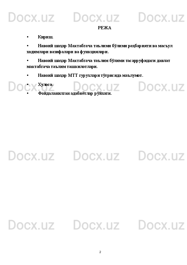РЕЖА
• Кириш.
• Навоий шаҳар  Мактабгача таълими бўлими раҳбарияти ва масъул 
ходимлари вазифалари ва функциялари .
• Навоий шаҳар Мактабгача таълим бўлими тасарруфидаги давлат 
мактабгача таълим ташкилотлари.
• Навоий шаҳар МТТ гурухлари тўғрисида маълумот.
• Хулоса.
• Фойдаланилган адабиётлар рўйхати.
2 