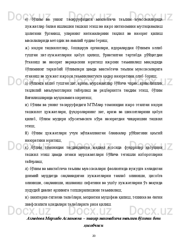 ё)   бўлим   ва   унинг   тасарруфидаги   мактабгача   таълим   муассасаларида
хужжатлар билан ишлашни ташкил этиш ва ижро интизомини мустаҳкамлаш
ҳолатини   ўрганиш,   уларнинг   натижаларини   таҳлил   ва   назорат   қилиш
масалаларида методик ва амалий ёрдам бериш;
ж)   юқори   ташкилотлар,   бошқарув   органлари,   идоралардан   бўлимга   келиб
тушган   хат-хужжатларни   қабул   қилиш,   ўрнатилган   тартибда   рўйҳатдан
ўтказиш   ва   назорат   варақасини   юритиш   ижрони   таъминлаш   мақсадида
бўлимнинг   таркибий   бўлимлари   ҳамда   мактабгача   таълим   муассасаларига
етказиш ва ҳужжат ижроси таъминлангунга қадар назоратини олиб бориш;
з) бўлимга келиб тушган хат, ариза, мурожаатлар бўйича чорак, ярим йиллик
таҳлилий   маълумотларни   тайёрлаш   ва   раҳбариятга   тақдим   этиш,   бўлим
йиғилишларида муҳокамага киритиш;
и)   бўлим   ва   унинг   тасарруфидаги   МТМлар   томонидан   ижро   этилган   юқори
ташкилот   ҳужжатлари,   фуқороларнинг   хат,   ариза   ва   шикоятларини   қабул
қилиб,   бўлим   мудири   кўрсатмасига   кўра   назоратдан   чиқаришни   ташкил
этиш;
й)   бўлим   ҳужжатлари   учун   мўлжалланган   бланкалар   рўйхатини   қаътий
назоратини юритиш;
к)   бўлим   томонидан   тасдиқланган   жадвал   асосида   фуқоролар   қабулини
ташкил   этиш   ҳамда   оғзаки   мурожаатлари   бўйича   тегишли   ахборотларни
тайёрлаш;
л) бўлим ва мактабгача таълим муассасалари фаолиятида вужудга келадиган
доимий   муддатда   сақланадиган   хужжатларни   танлаб   олиниши,   ҳисобга
олиниши,   сақланиши,   ишланиш   сифатини   ва   ушбу   хужжатларни   ўз   вақтида
худудий давлат архивига топширилишини таъминлаш;
н) санитария-гигиена талаблари, меҳнатни муҳофаза қилиш, техника ва ёнғин
хавфсизлиги қоидалари талабларига риоя қилиш.
Ахмедова Мархабо Аслановна   –   шаҳар мактабгача таълим бўлими   бош
ҳисобчиси
20 