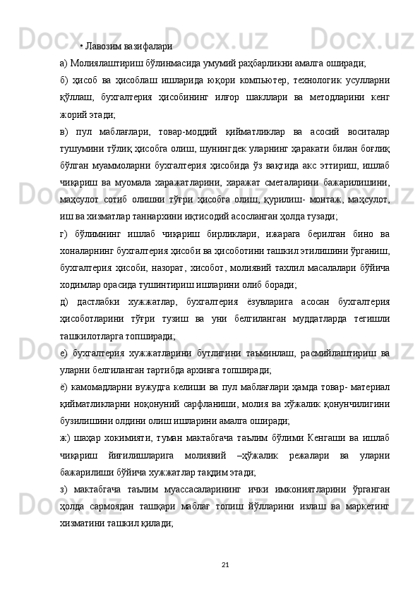 • Лавозим вазифалари
а)   Молиялаштириш бўлинмасида умумий раҳбарликни амалга оширади;
б)   ҳисоб   ва   ҳисоблаш   ишларида   юқори   компьютер,   технологик   усулларни
қўллаш,   бухгалтерия   ҳисобининг   илғор   шакллари   ва   методларини   кенг
жорий этади;
в)   пул   маблағлари,   товар-моддий   қийматликлар   ва   асосий   воситалар
тушумини тўлиқ ҳисобга олиш, шунингдек уларнинг ҳаракати билан боғлиқ
бўлган   муаммоларни   бухгалтерия   ҳисобида   ўз   вақтида   акс   эттириш,   ишлаб
чиқариш   ва   муомала   харажатларини,   харажат   сметаларини   бажарилишини,
маҳсулот   сотиб   олишни   тўғри   ҳисобга   олиш,   қурилиш-   монтаж,   маҳсулот,
иш ва хизматлар таннархини иқтисодий асосланган ҳолда тузади;
г)   бўлимнинг   ишлаб   чиқариш   бирликлари,   ижарага   берилган   бино   ва
хоналарнинг бухгалтерия ҳисоби ва ҳисоботини ташкил этилишини ўрганиш,
бухгалтерия   ҳисоби,   назорат,   хисобот,   молиявий   тахлил   масалалари   бўйича
ходимлар орасида тушинтириш ишларини олиб боради;
д)   дастлабки   хужжатлар,   бухгалтерия   ёзувларига   асосан   бухгалтерия
ҳисоботларини   тўғри   тузиш   ва   уни   белгиланган   муддатларда   тегишли
ташкилотларга топширади;
е)   бухгалтерия   хужжатларини   бутлигини   таъминлаш,   расмийлаштириш   ва
уларни белгиланган тартибда архивга топширади;
ё)  камомадларни вужудга  келиши ва  пул маблағлари  ҳамда товар-  материал
қийматликларни   ноқонуний   сарфланиши,   молия   ва   хўжалик   қонунчилигини
бузилишини олдини олиш ишларини амалга оширади;
ж)   шаҳар   хокимияти,   туман   мактабгача   таълим   бўлими   Кенгаши   ва   ишлаб
чиқариш   йиғилишларига   молиявий   –ҳўжалик   режалари   ва   уларни
бажарилиши бўйича хужжатлар тақдим этади;
з)   мактабгача   таълим   муассасаларининг   ички   имкониятларини   ўрганган
ҳолда   сармоядан   ташқари   маблағ   топиш   йўлларини   излаш   ва   маркетинг
хизматини ташкил қилади;
21 