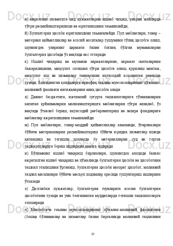 и)   маркетинг   хизматига   оид   хужжатларни   ишлаб   чиқиш,   уларни   жойларда
тўғри расмийлаштирилиши ва юритилишини таъминлайди;
й) Бухгалтерия ҳисоби юритилишини таъминлайди. Пул маблағлари, товар –
материал қийматликлар ва асосий воситалар тушумини тўлиқ ҳисобга олиш,
шунингдек   уларнинг   ҳаракати   билан   боғлиқ   бўлган   муаммоларни
бухгалтерия ҳисобида ўз вақтида акс эттиради.
к)   Ишлаб   чиқариш   ва   муомала   харажатларини,   харажат   сметаларини
бажарилишини,   маҳсулот   сотишни   тўғри   ҳисобга   олиш,   қурилиш   монтаж,
маҳсулот   иш   ва   хизматлар   таннархини   иқтисодий   асосланган   равишда
тузади. Белгиланган қоидаларга мувофиқ таълим муассасаларининг хўжалик-
молиявий фаолияти натижаларини аниқ ҳисобга олади
л)   Давлат   бюджетига,   ижтимоий   суғурта   ташкилотларига   тўланмаларни
капитал   қуйилмаларни   молиялаштиришга   маблағларни   тўғри   аниқлаб,   ўз
вақтида   ўтказиб   бериш,   иқтисодий   рағбарлантириш   ва   захира   фондларига
маблағлар ажратилишини таъминлайди
м)   Пул   маблағлари,   товар-моддий   қийматликлар   камомади,   ўғирликлари
бўйича   материалларни   расмийлаштириш   бўйича   юридик   хизматлар   ишида
қатнашиш   ва   тегишли   ҳолларда   бу   материалларни   суд   ва   тергов
ташкилотларига бериш ишларини амалга оширади.
н)   Бўлимнинг   ишлаб   чиқариш   бирликлари,   шунингдек   алоҳида   баланс
ажратилган ишлаб чиқариш ва хўжаликда бухгалтерия ҳисоби ва ҳисоботини
ташкил этилишини ўрганиш, бухгалтерия ҳисоби назорат ҳисобот, молиявий
таҳлил масалалари бўйича масъул ходимлар орасида тушунтириш ишларини
ўтказади.
о)   Дастлабки   хужжатлар,   бухгалтерия   ёзувларига   асосан   бухгалтерия
ҳисоботини тузади ва уни белгиланган муддатларда тегишли ташкилотларга
топширади.
п)   Мактабгача   таълим   муассасаларининг   хўжалик-молиявий   фаолиятини
(бошқа   бўлинмалар   ва   хизматлар   билан   биргаликда   молиявий   таҳлилини
22 