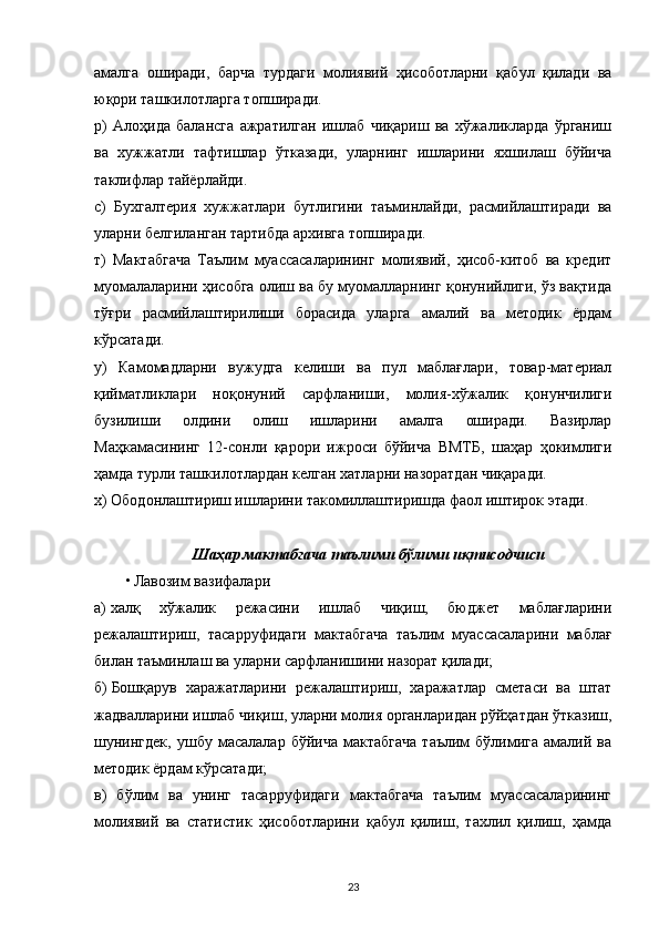 амалга   оширади,   барча   турдаги   молиявий   ҳисоботларни   қабул   қилади   ва
юқори ташкилотларга топширади.
р)   Алоҳида   балансга   ажратилган   ишлаб   чиқариш   ва   хўжаликларда   ўрганиш
ва   хужжатли   тафтишлар   ўтказади,   уларнинг   ишларини   яхшилаш   бўйича
таклифлар тайёрлайди.
с)   Бухгалтерия   хужжатлари   бутлигини   таъминлайди,   расмийлаштиради   ва
уларни белгиланган тартибда архивга топширади.
т)   Мактабгача   Таълим   муассасаларининг   молиявий,   ҳисоб-китоб   ва   кредит
муомалаларини ҳисобга олиш ва бу муомалларнинг қонунийлиги, ўз вақтида
тўғри   расмийлаштирилиши   борасида   уларга   амалий   ва   методик   ёрдам
кўрсатади.
у)   Камомадларни   вужудга   келиши   ва   пул   маблағлари,   товар-материал
қийматликлари   ноқонуний   сарфланиши,   молия-хўжалик   қонунчилиги
бузилиши   олдини   олиш   ишларини   амалга   оширади.   Вазирлар
Маҳкамасининг   12-сонли   қарори   ижроси   бўйича   ВМТБ,   шаҳар   ҳокимлиги
ҳамда турли ташкилотлардан келган хатларни назоратдан чиқаради.
х) Ободонлаштириш ишларини такомиллаштиришда фаол иштирок этади.
Шаҳар мактабгача таълими бўлими иқтисодчиси
• Лавозим вазифалари
а)   халқ   хўжалик   режасини   ишлаб   чиқиш,   бюджет   маблағларини
режалаштириш,   тасарруфидаги   мактабгача   таълим   муассасаларини   маблағ
билан таъминлаш ва уларни сарфланишини назорат қилади;
б)   Бошқарув   харажатларини   режалаштириш,   харажатлар   сметаси   ва   штат
жадвалларини ишлаб чиқиш, уларни молия органларидан рўйҳатдан ўтказиш,
шунингдек,   ушбу  масалалар   бўйича   мактабгача   таълим   бўлимига   амалий  ва
методик ёрдам кўрсатади;
в)   бўлим   ва   унинг   тасарруфидаги   мактабгача   таълим   муассасаларининг
молиявий   ва   статистик   ҳисоботларини   қабул   қилиш,   тахлил   қилиш,   ҳамда
23 