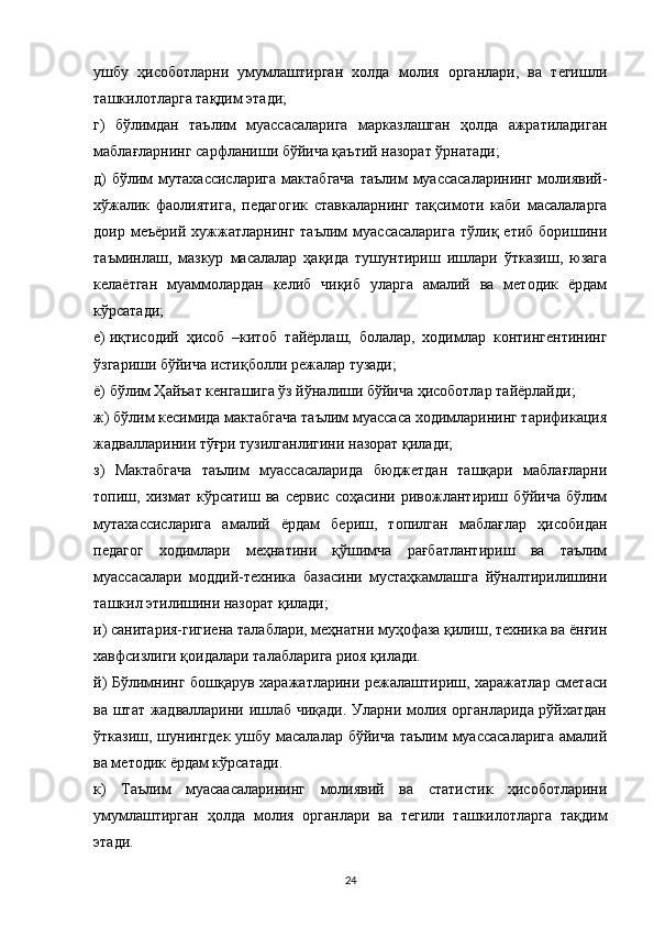 ушбу   ҳисоботларни   умумлаштирган   холда   молия   органлари,   ва   тегишли
ташкилотларга тақдим этади;
г)   бўлимдан   таълим   муассасаларига   марказлашган   ҳолда   ажратиладиган
маблағларнинг сарфланиши бўйича қаътий назорат ўрнатади;
д)  бўлим  мутахассисларига   мактабгача   таълим  муассасаларининг  молиявий-
хўжалик   фаолиятига,   педагогик   ставкаларнинг   тақсимоти   каби   масалаларга
доир  меъёрий   хужжатларнинг   таълим   муассасаларига   тўлиқ  етиб   боришини
таъминлаш,   мазкур   масалалар   ҳақида   тушунтириш   ишлари   ўтказиш,   юзага
келаётган   муаммолардан   келиб   чиқиб   уларга   амалий   ва   методик   ёрдам
кўрсатади;
е)   иқтисодий   ҳисоб   –китоб   тайёрлаш,   болалар,   ходимлар   контингентининг
ўзгариши бўйича истиқболли режалар тузади;
ё) бўлим Ҳайъат кенгашига ўз йўналиши бўйича ҳисоботлар тайёрлайди;
ж) бўлим кесимида мактабгача таълим муассаса ходимларининг тарификация
жадвалларинии тўғри тузилганлигини назорат қилади;
з)   Мактабгача   таълим   муассасаларида   бюджетдан   ташқари   маблағларни
топиш,   хизмат   кўрсатиш   ва   сервис   соҳасини   ривожлантириш   бўйича   бўлим
мутахассисларига   амалий   ёрдам   бериш,   топилган   маблағлар   ҳисобидан
педагог   ходимлари   меҳнатини   қўшимча   рағбатлантириш   ва   таълим
муассасалари   моддий-техника   базасини   мустаҳкамлашга   йўналтирилишини
ташкил этилишини назорат қилади;
и) санитария-гигиена талаблари, меҳнатни муҳофаза қилиш, техника ва ёнғин
хавфсизлиги қоидалари талабларига риоя қилади.
й) Бўлимнинг бошқарув харажатларини режалаштириш, харажатлар сметаси
ва штат жадвалларини ишлаб чиқади. Уларни молия органларида рўйхатдан
ўтказиш, шунингдек  ушбу масалалар бўйича таълим  муассасаларига  амалий
ва методик ёрдам кўрсатади.
к)   Таълим   муасаасаларининг   молиявий   ва   статистик   ҳисоботларини
умумлаштирган   ҳолда   молия   органлари   ва   тегили   ташкилотларга   тақдим
этади.
24 