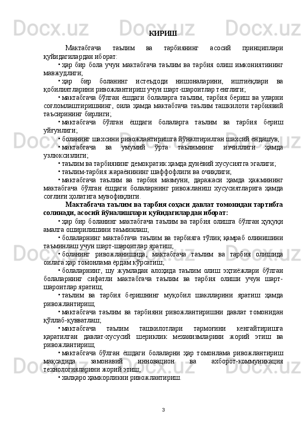 КИРИШ
Мактабгача   таълим   ва   тарбиянинг   асосий   принциплари
қуйидагилардан иборат:
• ҳар   бир   бола   учун   мактабгача   таълим   ва   тарбия   олиш   имкониятининг
мавжудлиги;
• ҳар   бир   боланинг   истеъдоди   нишоналарини,   иштиёқлари   ва
қобилиятларини ривожлантириш учун шарт-шароитлар тенглиги;
• мактабгача   бўлган   ёшдаги   болаларга   таълим,   тарбия   бериш   ва   уларни
соғломлаштиришнинг,   оила   ҳамда   мактабгача   таълим   ташкилоти   тарбиявий
таъсирининг бирлиги;
• мактабгача   бўлган   ёшдаги   болаларга   таълим   ва   тарбия   бериш
уйғунлиги;
• боланинг шахсини ривожлантиришга йўналтирилган шахсий ёндашув;
• мактабгача   ва   умумий   ўрта   таълимнинг   изчиллиги   ҳамда
узлюксизлиги;
• таълим ва тарбиянинг демократик ҳамда дунёвий хусусиятга эгалиги;
• таълим-тарбия жараёнининг шаффофлиги ва очиқлиги;
• мактабгача   таълим   ва   тарбия   мазмуни,   даражаси   ҳамда   ҳажмининг
мактабгача   бўлган   ёшдаги   болаларнинг   ривожланиш   хусусиятларига   ҳамда
соғлиғи ҳолатига мувофиқлиги.
Мактабгача таълим ва тарбия соҳаси давлат томонидан тартибга
солинади, асосий йўналишлари қуйидагилардан иборат:
• ҳар  бир   боланинг   мактабгача   таълим   ва  тарбия   олишга   бўлган   ҳуқуқи
амалга оширилишини таъминлаш;
• болаларнинг   мактабгача   таълим   ва   тарбияга   тўлиқ   қамраб   олинишини
таъминлаш учун шарт-шароитлар яратиш;
• боланинг   ривожланишида,   мактабгача   таълим   ва   тарбия   олишида
оилага ҳар томонлама ёрдам кўрсатиш;
• болаларнинг,   шу   жумладан   алоҳида   таълим   олиш   эҳтиёжлари   бўлган
болаларнинг   сифатли   мактабгача   таълим   ва   тарбия   олиши   учун   шарт-
шароитлар яратиш;
• таълим   ва   тарбия   беришнинг   муқобил   шаклларини   яратиш   ҳамда
ривожлантириш;
• мактабгача   таълим   ва   тарбияни   ривожлантиришни   давлат   томонидан
қўллаб-қувватлаш;
• мактабгача   таълим   ташкилотлари   тармоғини   кенгайтиришга
қаратилган   давлат-хусусий   шериклик   механизмларини   жорий   этиш   ва
ривожлантириш;
• мактабгача   бўлган   ёшдаги   болаларни   ҳар   томонлама   ривожлантириш
мақсадида   замонавий   инновацион   ва   ахборот-коммуникация
технологияларини жорий этиш;
• халқаро ҳамкорликни ривожлантириш.
 
3 