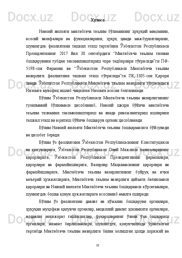 Хулоса
Навоий   вилояти   мактабгача   таълим   бўлимининг   ҳуқуқий   мақомини,
асосий   вазифалари   ва   функцияларини,   ҳуқуқ   ҳамда   мажбуриятларини,
шунингдек   фаолиятини   ташкил   этиш   тартибини   Ўзбекистон   Республикаси
Президентининг   2017   йил   30   сентябрдаги   “Мактабгача   таълим   тизими
бошқарувини   тубдан   такомиллаштириш   чора   тадбирлари   тўғрисида”ги   ПФ-
5198-сон   Фармони   ва   “Ўзбекистон   Республикаси   Мактабгача   таълим
вазирлиги   фаолиятини   ташкил   этиш   тўғрисида”ги   ПҚ-3305-сон   Қарори
ҳамда   Ўзбекистон   Республикаси   Мактабгача   таълим   вазирлиги   тўғрисидаги
Низомга мувофиқ ишлаб чиқилган Низомга асосан белгиланади.
Бўлим   Ўзбекистон   Республикаси   Мактабгача   таълим   вазирлигининг
тузилмавий   бўлинмаси   ҳисобланиб,   Навоий   шахри   бўйича   мактабгача
таълим   тизимини   такомиллаштириш   ва   янада   ривожлантириш   ишларини
ташкил этиш ва юритиш бўйича бошқарув органи ҳисобланади.
Бўлим   Навоий   вилояти   Мактабгача   таълим   бошқармасига   бўйсунади
ва ҳисобот беради.
Бўлим   ўз   фаолиятини   Ўзбекистон   Республикасининг   Конституцияси
ва   қонунларига,   Ўзбекистон   Республикаси   Олий   Мажлиси   палаталарининг
қарорларига,   Ўзбекистон   Республикаси   Президентининг   фармонлари,
қарорлари   ва   фармойишларига,   Вазирлар   Маҳкамасининг   қарорлари   ва
фармойишларига,   Мактабгача   таълим   вазирлигининг   буйруқ   ва   ички
меъёрий   ҳужжатларига,   Мактабгача   таълим   вазирлиги   ҳайъати   баённомаси
қарорлари ва Навоий вилояти Мактабгача таълим бошқармаси кўрсатмалари,
шунингдек бошқа қонун ҳужжатларига асосланиб амалга оширади.
Бўлим   ўз   фаолиятини   давлат   ва   хўжалик   бошқаруви   органлари,
ҳуқуқни муҳофаза қилувчи органлар, маҳаллий давлат ҳокимияти органлари,
нодавлат   нотижорат   ташкилотлар,   фуқароларнинг   ўзини   ўзи   бошқариш
органлари,   жамоат   бирлашмалари,   шунингдек,   қонунчиликда   ўрнатилган
тартибда   Мактабгача   таълим   вазирлиги   билан   келишган   ҳолда   хорижий   ва
31 
