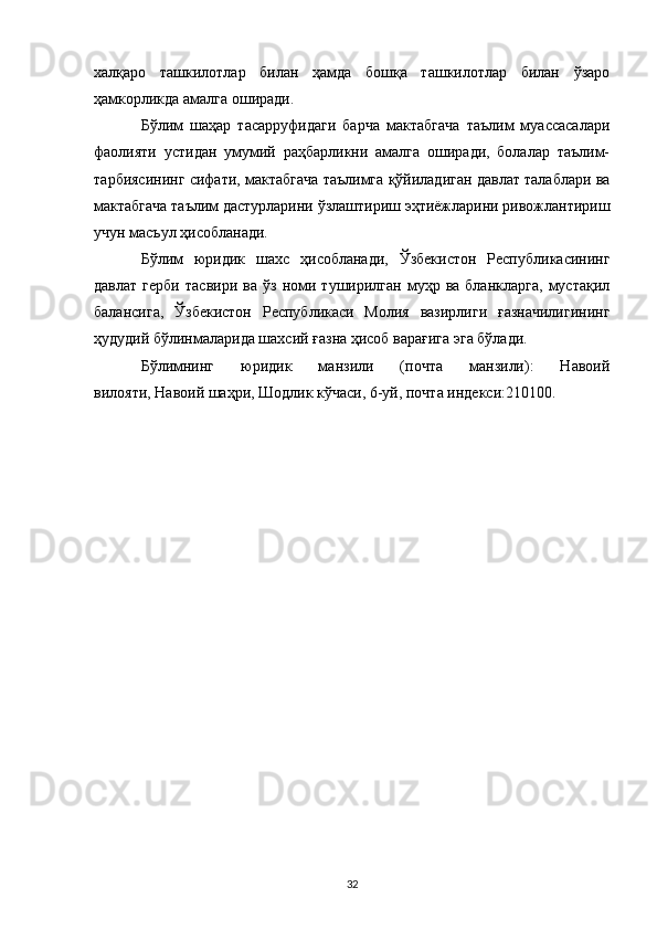халқаро   ташкилотлар   билан   ҳамда   бошқа   ташкилотлар   билан   ўзаро
ҳамкорликда амалга оширади.
Бўлим   шаҳар   тасарруфидаги   барча   мактабгача   таълим   муассасалари
фаолияти   устидан   умумий   раҳбарликни   амалга   оширади,   болалар   таълим-
тарбиясининг сифати, мактабгача таълимга қўйиладиган давлат талаблари ва
мактабгача таълим дастурларини ўзлаштириш эҳтиёжларини ривожлантириш
учун масъул ҳисобланади.
Бўлим   юридик   шахс   ҳисобланади,   Ўзбекистон   Республикасининг
давлат   герби   тасвири   ва   ўз   номи   туширилган   муҳр  ва   бланкларга,   мустақил
балансига,   Ўзбекистон   Республикаси   Молия   вазирлиги   ғазначилигининг
ҳудудий бўлинмаларида шахсий ғазна ҳисоб варағига эга бўлади.
Бўлимнинг   юридик   манзили   (почта   манзили):   Навоий
вилояти,   Навоий   шаҳри, Шодлик кўчаси, 6-уй, почта индекси:210100.  
32 