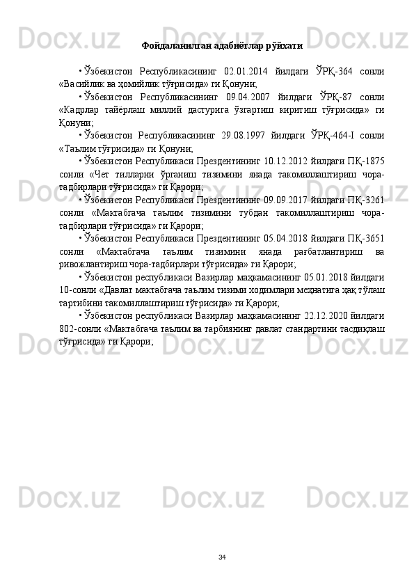 Фойдаланилган адабиётлар рўйхати
• Ўзбекистон   Республикасининг   02.01.2014   йилдаги   ЎРҚ-364   сонли
« Васийлик ва ҳомийлик тўғрисида » ги Қонуни;
• Ўзбекистон   Республикасининг   09.04.2007   йилдаги   ЎРҚ-87   сонли
« Кадрлар   тайёрлаш   миллий   дастурига   ўзгартиш   киритиш   тўғрисида »   ги
Қонуни;
• Ўзбекистон   Республикасининг   29.08.1997   йилдаги   ЎРҚ-464-I   сонли
«Таълим тўғрисида» ги Қонуни;
• Ўзбекистон Республикаси Прездентининг  10.12.2012 йилдаги ПҚ-1875
сонли   « Ч ет   тилларни   ўрганиш   тизимини   янада   такомиллаштириш   чора-
тадбирлари тўғрисида» ги Қарори ;
• Ўзбекистон Республикаси Прездентининг  09.09.2017 йилдаги ПҚ-3261
сонли   «Мактабгача   таълим   тизимини   тубдан   такомиллаштириш   чора-
тадбирлари тўғрисида»   ги Қарори ;
• Ўзбекистон Республикаси Прездентининг  05.04.2018 йилдаги ПҚ-3651
сонли   «Мактабгача   таълим   тизимини   янада   рағбатлантириш   ва
ривожлантириш чора-тадбирлари тўғрисида» ги Қарори ;
• Ўзбекистон республикаси Вазирлар маҳкамасининг 05.01.2018 йилдаги
10-сонли «Давлат мактабгача таълим тизими ходимлари меҳнатига ҳақ тўлаш
тартибини такомиллаштириш тўғрисида» ги Қарори;
• Ўзбекистон республикаси Вазирлар маҳкамасининг 22.12.2020 йилдаги
802-сонли «Мактабгача таълим ва тарбиянинг давлат стандартини тасдиқлаш
тўғрисида» ги Қарори;
34 