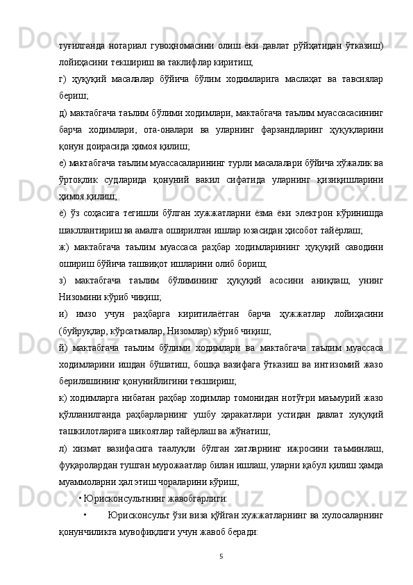туғилганда   нотариал   гувоҳномасини   олиш   ёки   давлат   рўйҳатидан   ўтказиш)
лойиҳасини текшириш ва таклифлар киритиш;
г)   ҳуқуқий   масалалар   бўйича   бўлим   ходимларига   маслаҳат   ва   тавсиялар
бериш;
д) мактабгача таълим бўлими ходимлари, мактабгача таълим муассасасининг
барча   ходимлари,   ота-оналари   ва   уларнинг   фарзандларинг   ҳуқуқларини
қонун доирасида ҳимоя қилиш;
е) мактабгача таълим муассасаларининг турли масалалари бўйича хўжалик ва
ўртоқлик   судларида   қонуний   вакил   сифатида   уларнинг   қизиқишларини
ҳимоя қилиш;
ё)   ўз   соҳасига   тегишли   бўлган   хужжатларни   ёзма   ёки   электрон   кўринишда
шакллантириш ва амалга оширилган ишлар юзасидан ҳисобот тайёрлаш;
ж)   мактабгача   таълим   муассаса   раҳбар   ходимларининг   ҳуқуқий   саводини
ошириш бўйича ташвиқот ишларини олиб бориш;
з)   мактабгача   таълим   бўлимининг   ҳуқуқий   асосини   аниқлаш,   унинг
Низомини кўриб чиқиш;
и)   имзо   учун   раҳбарга   киритилаётган   барча   ҳужжатлар   лойиҳасини
(буйруқлар, кўрсатмалар, Низомлар) кўриб чиқиш;
й)   мактабгача   таълим   бўлими   ходимлари   ва   мактабгача   таълим   муассаса
ходимларини   ишдан   бўшатиш,   бошқа   вазифага   ўтказиш   ва   интизомий   жазо
берилишининг қонунийлигини текшириш;
к)  ходимларга  нибатан раҳбар ходимлар томонидан нотўғри маъмурий жазо
қўлланилганда   раҳбарларнинг   ушбу   ҳаракатлари   устидан   давлат   хуқуқий
ташкилотларига шикоятлар тайёрлаш ва жўнатиш;
л)   хизмат   вазифасига   таалуқли   бўлган   хатларнинг   ижросини   таъминлаш,
фуқаролардан тушган мурожаатлар билан ишлаш, уларни қабул қилиш ҳамда
муаммоларни ҳал этиш чораларини кўриш;
• Юрисконсультнинг жавобгарлиги:
• Юрисконсульт ўзи виза қўйган хужжатларнинг ва хулосаларнинг
қонунчиликга мувофиқлиги учун жавоб беради:
5 