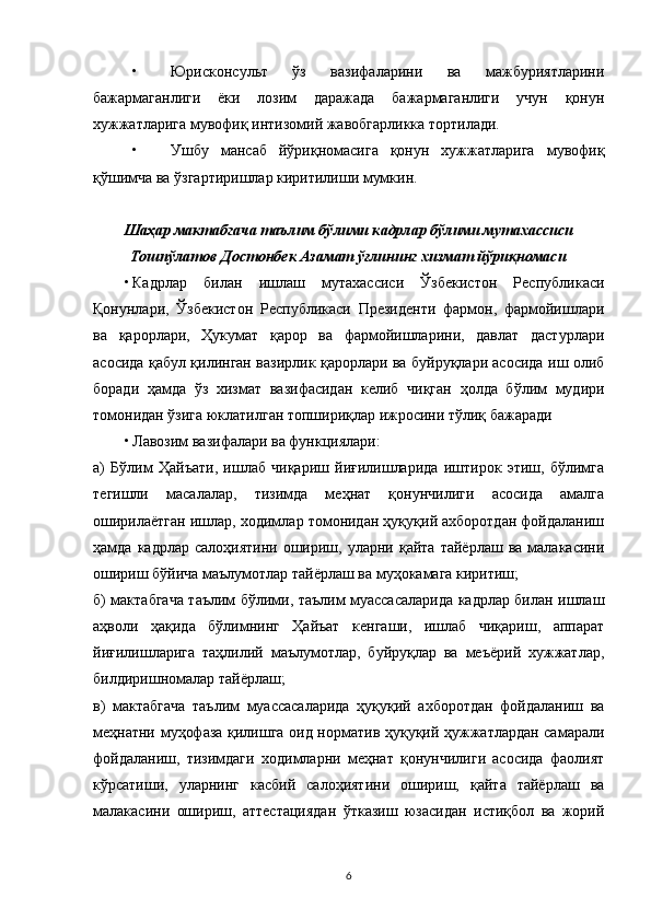 • Юрисконсульт   ўз   вазифаларини   ва   мажбуриятларини
бажармаганлиги   ёки   лозим   даражада   бажармаганлиги   учун   қонун
хужжатларига мувофиқ интизомий жавобгарликка тортилади.
• Ушбу   мансаб   йўриқномасига   қонун   хужжатларига   мувофиқ
қўшимча ва ўзгартиришлар киритилиши мумкин.
Шаҳар мактабгача таълим бўлими кадрлар бўлими мутахассиси
Тошпўлатов Достонбек Азамат ўғлининг хизмат йўриқномаси
• Кадрлар   билан   ишлаш   мутахассиси   Ўзбекистон   Республикаси
Қонунлари,   Ўзбекистон   Республикаси   Президенти   фармон,   фармойишлари
ва   қарорлари,   Ҳукумат   қарор   ва   фармойишларини,   давлат   дастурлари
асосида қабул қилинган вазирлик қарорлари ва буйруқлари асосида иш олиб
боради   ҳамда   ўз   хизмат   вазифасидан   келиб   чиқган   ҳолда   бўлим   мудири
томонидан ўзига юклатилган топшириқлар ижросини тўлиқ бажаради
• Лавозим вазифалари ва функциялари:
а)   Бўлим   Ҳайъати,   ишлаб   чиқариш   йиғилишларида   иштирок   этиш,   бўлимга
тегишли   масалалар,   тизимда   меҳнат   қонунчилиги   асосида   амалга
оширилаётган ишлар, ходимлар томонидан ҳуқуқий ахборотдан фойдаланиш
ҳамда  кадрлар  салоҳиятини   ошириш,  уларни  қайта   тайёрлаш  ва  малакасини
ошириш бўйича маълумотлар тайёрлаш ва муҳокамага киритиш;
б) мактабгача таълим бўлими, таълим муассасаларида кадрлар билан ишлаш
аҳволи   ҳақида   бўлимнинг   Ҳайъат   кенгаши,   ишлаб   чиқариш,   аппарат
йиғилишларига   таҳлилий   маълумотлар,   буйруқлар   ва   меъёрий   хужжатлар,
билдиришномалар тайёрлаш;
в)   мактабгача   таълим   муассасаларида   ҳуқуқий   ахборотдан   фойдаланиш   ва
меҳнатни муҳофаза қилишга оид норматив ҳуқуқий ҳужжатлардан самарали
фойдаланиш,   тизимдаги   ходимларни   меҳнат   қонунчилиги   асосида   фаолият
кўрсатиши,   уларнинг   касбий   салоҳиятини   ошириш,   қайта   тайёрлаш   ва
малакасини   ошириш,   аттестациядан   ўтказиш   юзасидан   истиқбол   ва   жорий
6 