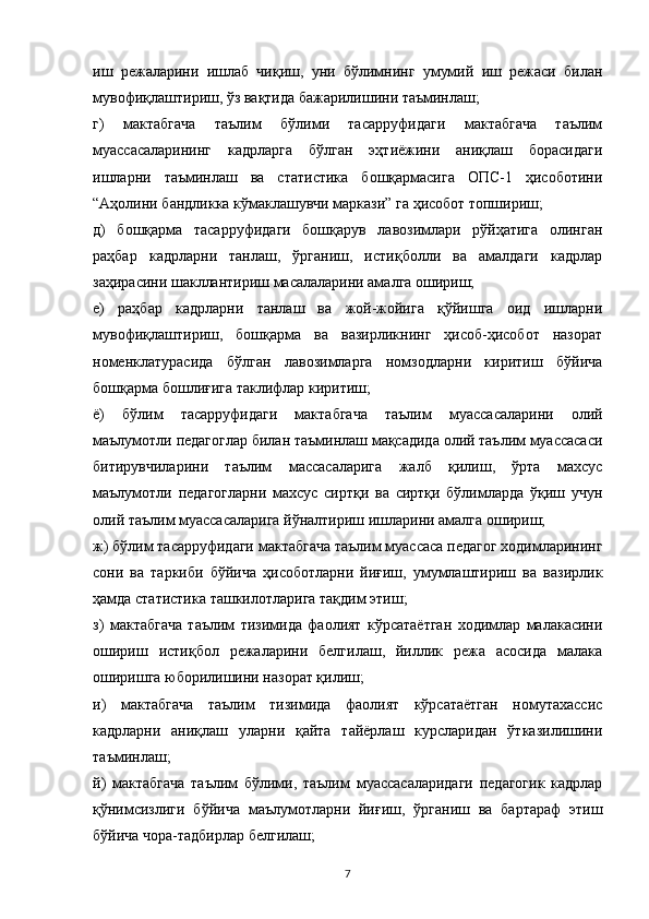 иш   режаларини   ишлаб   чиқиш,   уни   бўлимнинг   умумий   иш   режаси   билан
мувофиқлаштириш, ўз вақтида бажарилишини таъминлаш;
г)   мактабгача   таълим   бўлими   тасарруфидаги   мактабгача   таълим
муассасаларининг   кадрларга   бўлган   эҳтиёжини   аниқлаш   борасидаги
ишларни   таъминлаш   ва   статистика   бошқармасига   ОПС-1   ҳисоботини
“Аҳолини бандликка кўмаклашувчи маркази” га ҳисобот топшириш;
д)   бошқарма   тасарруфидаги   бошқарув   лавозимлари   рўйҳатига   олинган
раҳбар   кадрларни   танлаш,   ўрганиш,   истиқболли   ва   амалдаги   кадрлар
заҳирасини шакллантириш масалаларини амалга ошириш;
е)   раҳбар   кадрларни   танлаш   ва   жой-жойига   қўйишга   оид   ишларни
мувофиқлаштириш,   бошқарма   ва   вазирликнинг   ҳисоб-ҳисобот   назорат
номенклатурасида   бўлган   лавозимларга   номзодларни   киритиш   бўйича
бошқарма бошлиғига таклифлар киритиш;
ё)   бўлим   тасарруфидаги   мактабгача   таълим   муассасаларини   олий
маълумотли педагоглар билан таъминлаш мақсадида олий таълим муассасаси
битирувчиларини   таълим   массасаларига   жалб   қилиш,   ўрта   махсус
маълумотли   педагогларни   махсус   сиртқи   ва   сиртқи   бўлимларда   ўқиш   учун
олий таълим муассасаларига йўналтириш ишларини амалга ошириш;
ж) бўлим тасарруфидаги мактабгача таълим муассаса педагог ходимларининг
сони   ва   таркиби   бўйича   ҳисоботларни   йиғиш,   умумлаштириш   ва   вазирлик
ҳамда статистика ташкилотларига тақдим этиш;
з)   мактабгача   таълим   тизимида   фаолият   кўрсатаётган   ходимлар   малакасини
ошириш   истиқбол   режаларини   белгилаш,   йиллик   режа   асосида   малака
оширишга юборилишини назорат қилиш;
и)   мактабгача   таълим   тизимида   фаолият   кўрсатаётган   номутахассис
кадрларни   аниқлаш   уларни   қайта   тайёрлаш   курсларидан   ўтказилишини
таъминлаш;
й)   мактабгача   таълим   бўлими,   таълим   муассасаларидаги   педагогик   кадрлар
қўнимсизлиги   бўйича   маълумотларни   йиғиш,   ўрганиш   ва   бартараф   этиш
бўйича чора-тадбирлар белгилаш;
7 