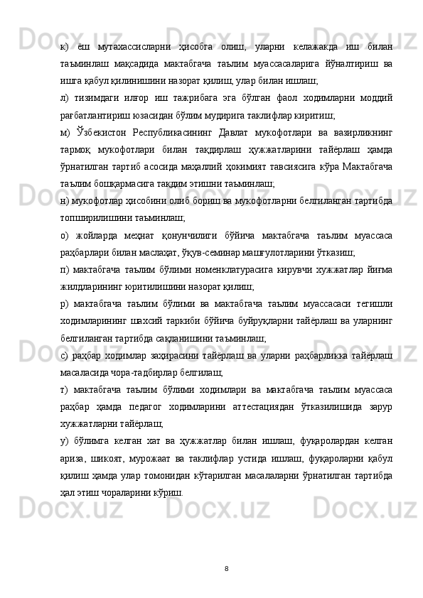 к)   ёш   мутахассисларни   ҳисобга   олиш,   уларни   келажакда   иш   билан
таъминлаш   мақсадида   мактабгача   таълим   муассасаларига   йўналтириш   ва
ишга қабул қилинишини назорат қилиш, улар билан ишлаш;
л)   тизимдаги   илғор   иш   тажрибага   эга   бўлган   фаол   ходимларни   моддий
рағбатлантириш юзасидан бўлим мудирига таклифлар киритиш;
м)   Ўзбекистон   Республикасининг   Давлат   мукофотлари   ва   вазирликнинг
тармоқ   мукофотлари   билан   тақдирлаш   ҳужжатларини   тайёрлаш   ҳамда
ўрнатилган   тартиб   асосида   маҳаллий   ҳокимият   тавсиясига   кўра   Мактабгача
таълим бошқармасига тақдим этишни таъминлаш;
н) мукофотлар ҳисобини олиб бориш ва мукофотларни белгиланган тартибда
топширилишини таъминлаш;
о)   жойларда   меҳнат   қонунчилиги   бўйича   мактабгача   таълим   муассаса
раҳбарлари билан маслаҳат, ўқув-семинар машғулотларини ўтказиш;
п)   мактабгача   таълим   бўлими   номенклатурасига   кирувчи   хужжатлар   йиғма
жилдларининг юритилишини назорат қилиш;
р)   мактабгача   таълим   бўлими   ва   мактабгача   таълим   муассасаси   тегишли
ходимларининг   шахсий   таркиби   бўйича   буйруқларни   тайёрлаш   ва   уларнинг
белгиланган тартибда сақланишини таъминлаш;
с)   раҳбар   ходимлар   заҳирасини   тайёрлаш   ва   уларни   раҳбарликка   тайёрлаш
масаласида чора-тадбирлар белгилаш;
т)   мактабгача   таълим   бўлими   ходимлари   ва   мактабгача   таълим   муассаса
раҳбар   ҳамда   педагог   ходимларини   аттестациядан   ўтказилишида   зарур
хужжатларни тайёрлаш;
у)   бўлимга   келган   хат   ва   ҳужжатлар   билан   ишлаш,   фуқаролардан   келган
ариза,   шикоят,   мурожаат   ва   таклифлар   устида   ишлаш,   фуқароларни   қабул
қилиш   ҳамда   улар   томонидан   кўтарилган   масалаларни   ўрнатилган   тартибда
ҳал этиш чораларини кўриш.
8 