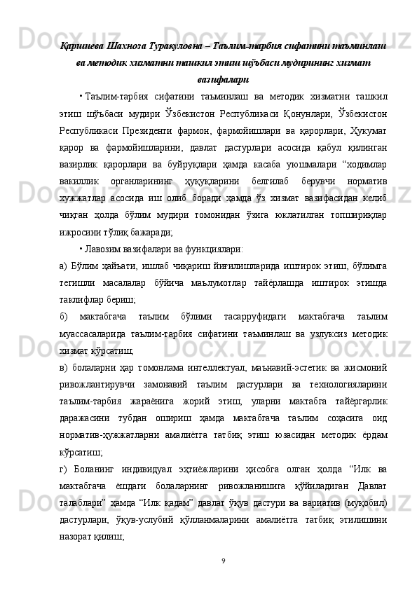 Қаршиева Шахноза Турақуловна – Таълим-тарбия сифатини таъминлаш
ва методик хизматни ташкил этиш шўъбаси мудирининг хизмат
вазифалари
• Таълим-тарбия   сифатини   таъминлаш   ва   методик   хизматни   ташкил
этиш   шўъбаси   мудири   Ўзбекистон   Республикаси   Қонунлари,   Ўзбекистон
Республикаси   Президенти   фармон,   фармойишлари   ва   қарорлари,   Ҳукумат
қарор   ва   фармойишларини,   давлат   дастурлари   асосида   қабул   қилинган
вазирлик   қарорлари   ва   буйруқлари   ҳамда   касаба   уюшмалари   “ходимлар
вакиллик   органларининг   ҳуқуқларини   белгилаб   берувчи   норматив
хужжатлар   асосида   иш   олиб   боради   ҳамда   ўз   хизмат   вазифасидан   келиб
чиқган   ҳолда   бўлим   мудири   томонидан   ўзига   юклатилган   топшириқлар
ижросини тўлиқ бажаради;
• Лавозим вазифалари ва функциялари:
а)   Бўлим   ҳайъати,   ишлаб   чиқариш   йиғилишларида   иштирок   этиш,   бўлимга
тегишли   масалалар   бўйича   маълумотлар   тайёрлашда   иштирок   этишда
таклифлар бериш;
б)   мактабгача   таълим   бўлими   тасарруфидаги   мактабгача   таълим
муассасаларида   таълим-тарбия   сифатини   таъминлаш   ва   узлуксиз   методик
хизмат кўрсатиш;
в)   болаларни   ҳар   томонлама   интеллектуал,   маънавий-эстетик   ва   жисмоний
ривожлантирувчи   замонавий   таълим   дастурлари   ва   технологияларини
таълим-тарбия   жараёнига   жорий   этиш,   уларни   мактабга   тайёргарлик
даражасини   тубдан   ошириш   ҳамда   мактабгача   таълим   соҳасига   оид
норматив-ҳужжатларни   амалиётга   татбиқ   этиш   юзасидан   методик   ёрдам
кўрсатиш;
г)   Боланинг   индивидуал   эҳтиёжларини   ҳисобга   олган   ҳолда   “Илк   ва
мактабгача   ёшдаги   болаларнинг   ривожланишига   қўйиладиган   Давлат
талаблари”   ҳамда   “Илк   қадам”   давлат   ўқув   дастури   ва   вариатив   (муқобил)
дастурлари,   ўқув-услубий   қўлланмаларини   амалиётга   татбиқ   этилишини
назорат қилиш;
9 