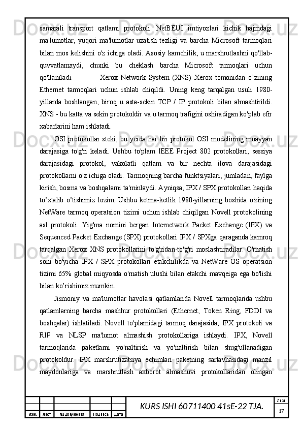 Изм. Лист №  документа Подпись Дата Лист
17KURS ISHI 60711400 41sE-22 TJA.samarali   transport   qatlami   protokoli.   NetBEUI   imtiyozlari   kichik   hajmdagi
ma'lumotlar,   yuqori   ma'lumotlar   uzatish   tezligi   va   barcha   Microsoft   tarmoqlari
bilan mos kelishini  o'z ichiga oladi. Asosiy kamchilik, u marshrutlashni qo'llab-
quvvatlamaydi,   chunki   bu   cheklash   barcha   Microsoft   tarmoqlari   uchun
qo'llaniladi.                   Xerox   Network   System   (XNS)   Xerox   tomonidan   o’zining
Ethernet   tarmoqlari   uchun   ishlab   chiqildi.   Uning   keng   tarqalgan   usuli   1980-
yillarda   boshlangan,   biroq   u   asta-sekin   TCP   /   IP   protokoli   bilan   almashtirildi.
XNS - bu katta va sekin protokoldir va u tarmoq trafigini oshiradigan ko'plab efir
xabarlarini ham ishlatadi.
OSI   protokollar   steki,   bu   yerda   har   bir   protokol   OSI   modelining   muayyan
darajasiga   to'g'ri   keladi.   Ushbu   to'plam   IEEE   Project   802   protokollari,   sessiya
darajasidagi   protokol,   vakolatli   qatlam   va   bir   nechta   ilova   darajasidagi
protokollarni o'z ichiga oladi. Tarmoqning barcha funktsiyalari, jumladan, faylga
kirish, bosma va boshqalarni ta'minlaydi. Ayniqsa, IPX / SPX protokollari haqida
to’xtalib   o’tishimiz   lozim.   Ushbu   ketma-ketlik   1980-yillarning   boshida   o'zining
NetWare   tarmoq   operatsion   tizimi   uchun   ishlab   chiqilgan   Novell   protokolining
asl   protokoli.   Yig'ma   nomini   bergan   Internetwork   Packet   Exchange   (IPX)   va
Sequenced Packet Exchange (SPX) protokollari IPX / SPXga qaraganda kamroq
tarqalgan   Xerox   XNS   protokollarini   to'g'ridan-to'g'ri   moslashtiradilar.   O'rnatish
soni   bo'yicha   IPX   /   SPX   protokollari   etakchilikda   va   NetWare   OS   operatsion
tizimi 65% global miqyosda o'rnatish ulushi bilan etakchi mavqeiga ega bo'lishi
bilan ko’rishimiz mumkin.
Jismoniy   va   ma'lumotlar   havolasi   qatlamlarida   Novell   tarmoqlarida   ushbu
qatlamlarning   barcha   mashhur   protokollari   (Ethernet,   Token   Ring,   FDDI   va
boshqalar)   ishlatiladi.   Novell   to'plamidagi   tarmoq   darajasida,   IPX   protokoli   va
RIP   va   NLSP   ma'lumot   almashish   protokollariga   ishlaydi.   IPX,   Novell
tarmoqlarida   paketlarni   yo'naltirish   va   yo'naltirish   bilan   shug'ullanadigan
protokoldur.   IPX   marshrutizatsiya   echimlari   paketning   sarlavhasidagi   manzil
maydonlariga   va   marshrutlash   axborot   almashuvi   protokollaridan   olingan 