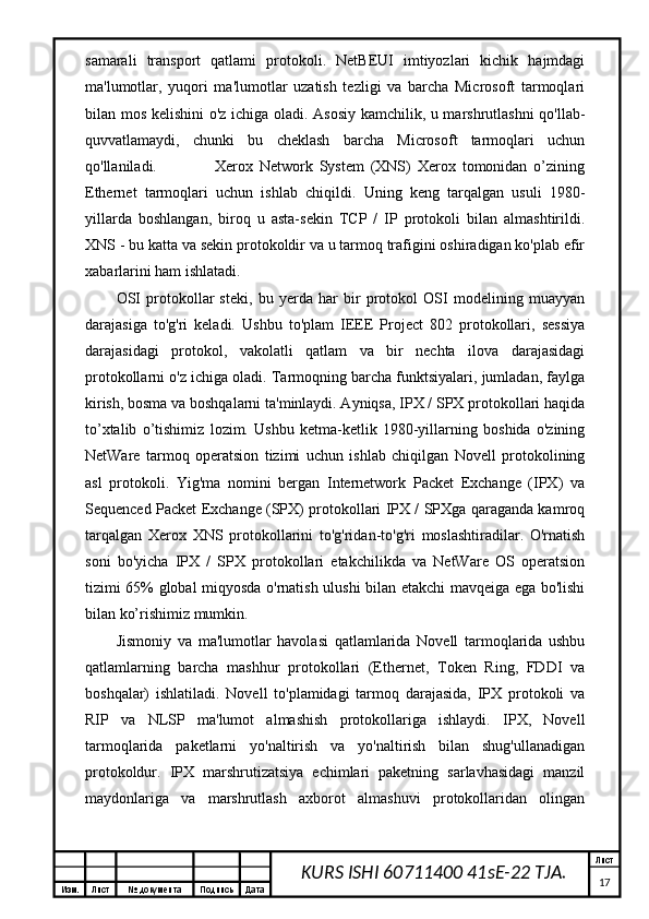 Изм. Лист №  документа Подпись Дата Лист
17KURS ISHI 60711400 41sE-22 TJA.samarali   transport   qatlami   protokoli.   NetBEUI   imtiyozlari   kichik   hajmdagi
ma'lumotlar,   yuqori   ma'lumotlar   uzatish   tezligi   va   barcha   Microsoft   tarmoqlari
bilan mos kelishini  o'z ichiga oladi. Asosiy kamchilik, u marshrutlashni qo'llab-
quvvatlamaydi,   chunki   bu   cheklash   barcha   Microsoft   tarmoqlari   uchun
qo'llaniladi.                   Xerox   Network   System   (XNS)   Xerox   tomonidan   o’zining
Ethernet   tarmoqlari   uchun   ishlab   chiqildi.   Uning   keng   tarqalgan   usuli   1980-
yillarda   boshlangan,   biroq   u   asta-sekin   TCP   /   IP   protokoli   bilan   almashtirildi.
XNS - bu katta va sekin protokoldir va u tarmoq trafigini oshiradigan ko'plab efir
xabarlarini ham ishlatadi.
OSI   protokollar   steki,   bu   yerda   har   bir   protokol   OSI   modelining   muayyan
darajasiga   to'g'ri   keladi.   Ushbu   to'plam   IEEE   Project   802   protokollari,   sessiya
darajasidagi   protokol,   vakolatli   qatlam   va   bir   nechta   ilova   darajasidagi
protokollarni o'z ichiga oladi. Tarmoqning barcha funktsiyalari, jumladan, faylga
kirish, bosma va boshqalarni ta'minlaydi. Ayniqsa, IPX / SPX protokollari haqida
to’xtalib   o’tishimiz   lozim.   Ushbu   ketma-ketlik   1980-yillarning   boshida   o'zining
NetWare   tarmoq   operatsion   tizimi   uchun   ishlab   chiqilgan   Novell   protokolining
asl   protokoli.   Yig'ma   nomini   bergan   Internetwork   Packet   Exchange   (IPX)   va
Sequenced Packet Exchange (SPX) protokollari IPX / SPXga qaraganda kamroq
tarqalgan   Xerox   XNS   protokollarini   to'g'ridan-to'g'ri   moslashtiradilar.   O'rnatish
soni   bo'yicha   IPX   /   SPX   protokollari   etakchilikda   va   NetWare   OS   operatsion
tizimi 65% global miqyosda o'rnatish ulushi bilan etakchi mavqeiga ega bo'lishi
bilan ko’rishimiz mumkin.
Jismoniy   va   ma'lumotlar   havolasi   qatlamlarida   Novell   tarmoqlarida   ushbu
qatlamlarning   barcha   mashhur   protokollari   (Ethernet,   Token   Ring,   FDDI   va
boshqalar)   ishlatiladi.   Novell   to'plamidagi   tarmoq   darajasida,   IPX   protokoli   va
RIP   va   NLSP   ma'lumot   almashish   protokollariga   ishlaydi.   IPX,   Novell
tarmoqlarida   paketlarni   yo'naltirish   va   yo'naltirish   bilan   shug'ullanadigan
protokoldur.   IPX   marshrutizatsiya   echimlari   paketning   sarlavhasidagi   manzil
maydonlariga   va   marshrutlash   axborot   almashuvi   protokollaridan   olingan